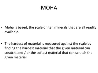 MOHA
• Moha is based, the scale on ten minerals that are all readily
available.
• The hardest of material is measured against the scale by
finding the hardest material that the given material can
scratch, and / or the softest material that can scratch the
given material
 