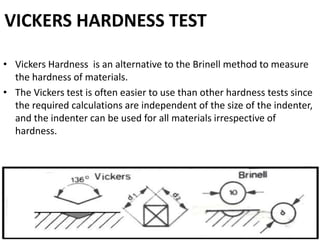 VICKERS HARDNESS TEST
• Vickers Hardness is an alternative to the Brinell method to measure
the hardness of materials.
• The Vickers test is often easier to use than other hardness tests since
the required calculations are independent of the size of the indenter,
and the indenter can be used for all materials irrespective of
hardness.
 