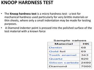 KNOOP HARDNESS TEST
• The Knoop hardness test is a micro hardness test - a test for
mechanical hardness used particularly for very brittle materials or
thin sheets, where only a small indentation may be made for testing
purposes.
• A Diamond indenter point is pressed into the polished surface of the
test material with a known force
 