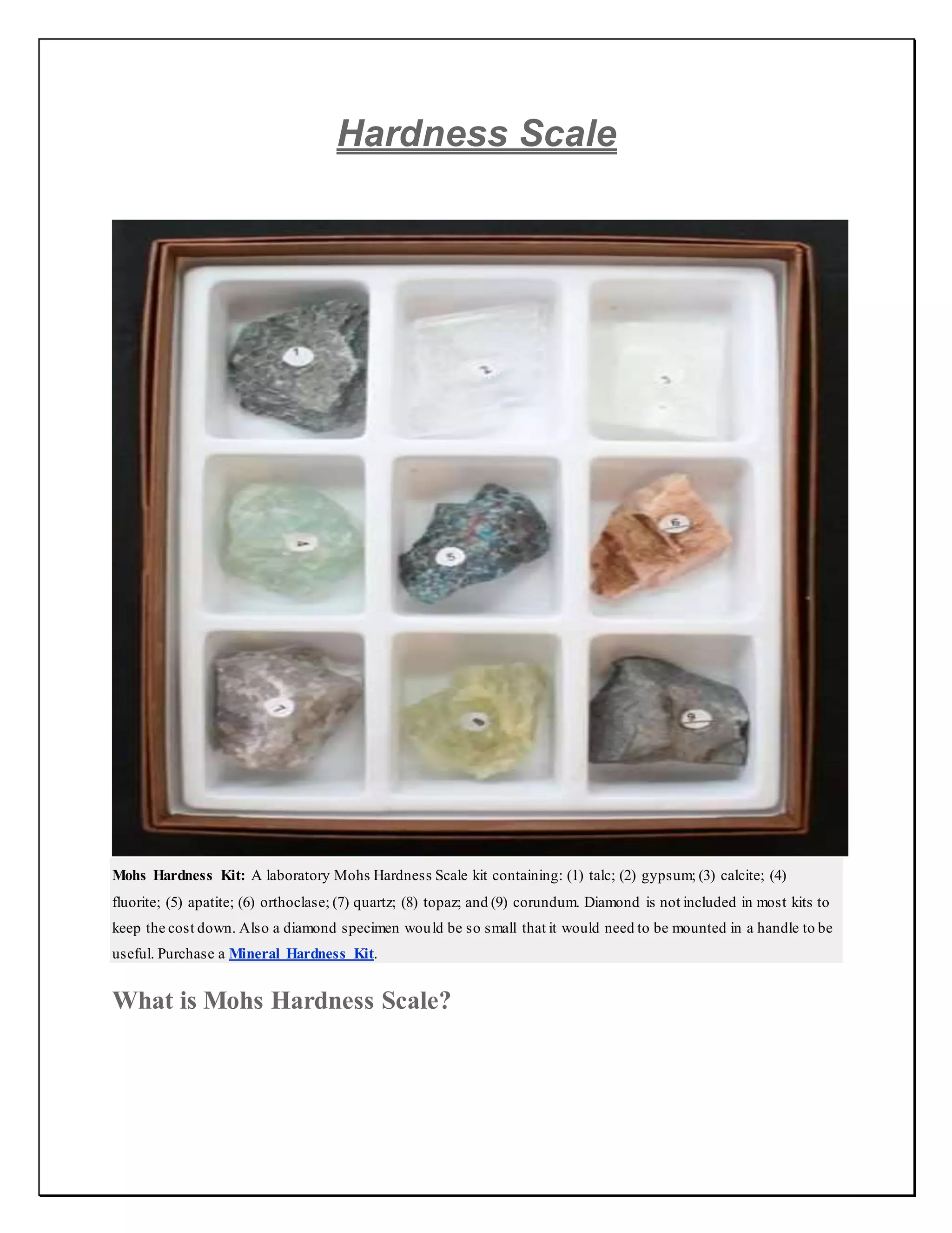 Hardness Scale
Mohs Hardness Kit: A laboratory Mohs Hardness Scale kit containing: (1) talc; (2) gypsum; (3) calcite; (4)
fluorite; (5) apatite; (6) orthoclase; (7) quartz; (8) topaz; and (9) corundum. Diamond is not included in most kits to
keep the cost down. Also a diamond specimen would be so small that it would need to be mounted in a handle to be
useful. Purchase a Mineral Hardness Kit.
What is Mohs Hardness Scale?
 