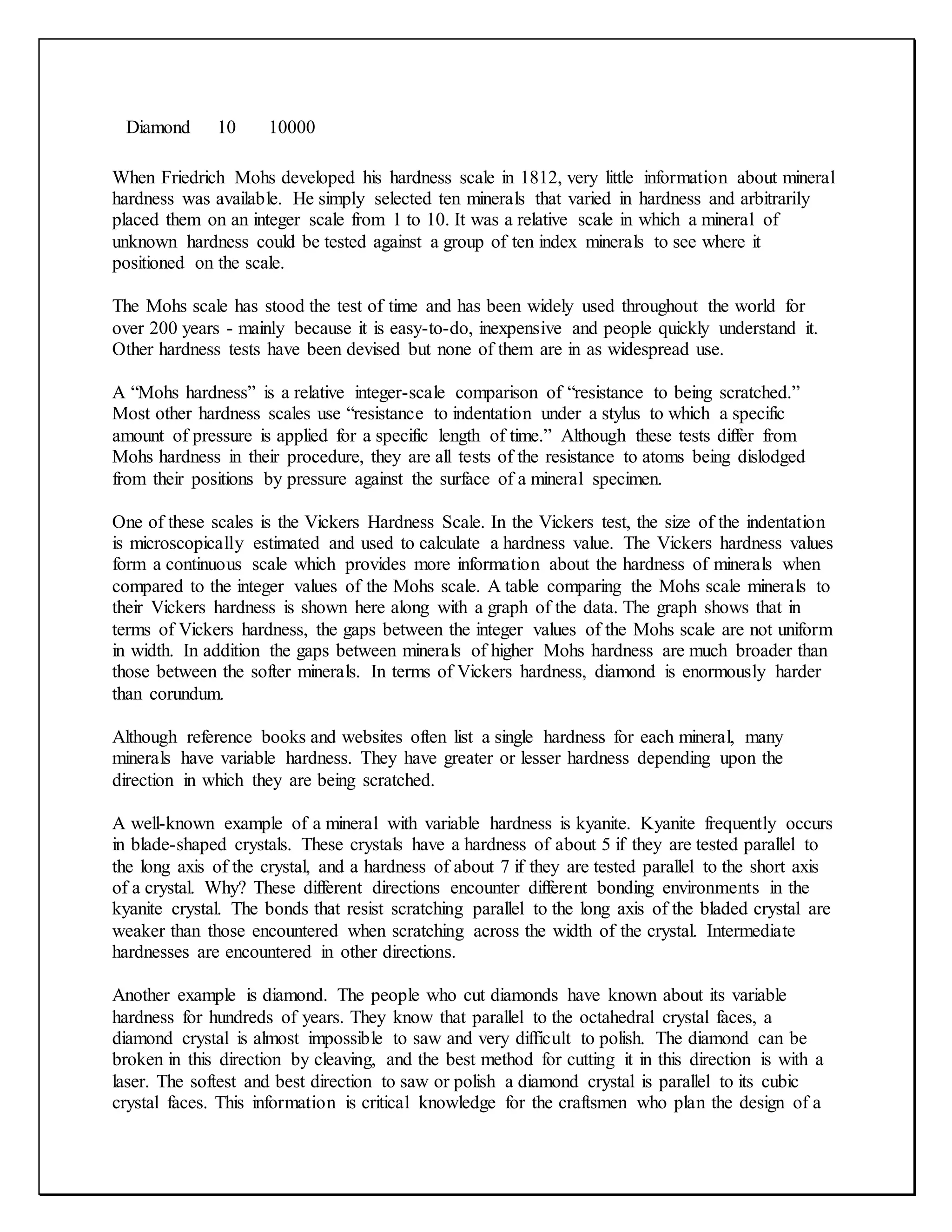 Diamond 10 10000
When Friedrich Mohs developed his hardness scale in 1812, very little information about mineral
hardness was available. He simply selected ten minerals that varied in hardness and arbitrarily
placed them on an integer scale from 1 to 10. It was a relative scale in which a mineral of
unknown hardness could be tested against a group of ten index minerals to see where it
positioned on the scale.
The Mohs scale has stood the test of time and has been widely used throughout the world for
over 200 years - mainly because it is easy-to-do, inexpensive and people quickly understand it.
Other hardness tests have been devised but none of them are in as widespread use.
A “Mohs hardness” is a relative integer-scale comparison of “resistance to being scratched.”
Most other hardness scales use “resistance to indentation under a stylus to which a specific
amount of pressure is applied for a specific length of time.” Although these tests differ from
Mohs hardness in their procedure, they are all tests of the resistance to atoms being dislodged
from their positions by pressure against the surface of a mineral specimen.
One of these scales is the Vickers Hardness Scale. In the Vickers test, the size of the indentation
is microscopically estimated and used to calculate a hardness value. The Vickers hardness values
form a continuous scale which provides more information about the hardness of minerals when
compared to the integer values of the Mohs scale. A table comparing the Mohs scale minerals to
their Vickers hardness is shown here along with a graph of the data. The graph shows that in
terms of Vickers hardness, the gaps between the integer values of the Mohs scale are not uniform
in width. In addition the gaps between minerals of higher Mohs hardness are much broader than
those between the softer minerals. In terms of Vickers hardness, diamond is enormously harder
than corundum.
Although reference books and websites often list a single hardness for each mineral, many
minerals have variable hardness. They have greater or lesser hardness depending upon the
direction in which they are being scratched.
A well-known example of a mineral with variable hardness is kyanite. Kyanite frequently occurs
in blade-shaped crystals. These crystals have a hardness of about 5 if they are tested parallel to
the long axis of the crystal, and a hardness of about 7 if they are tested parallel to the short axis
of a crystal. Why? These different directions encounter different bonding environments in the
kyanite crystal. The bonds that resist scratching parallel to the long axis of the bladed crystal are
weaker than those encountered when scratching across the width of the crystal. Intermediate
hardnesses are encountered in other directions.
Another example is diamond. The people who cut diamonds have known about its variable
hardness for hundreds of years. They know that parallel to the octahedral crystal faces, a
diamond crystal is almost impossible to saw and very difficult to polish. The diamond can be
broken in this direction by cleaving, and the best method for cutting it in this direction is with a
laser. The softest and best direction to saw or polish a diamond crystal is parallel to its cubic
crystal faces. This information is critical knowledge for the craftsmen who plan the design of a
 