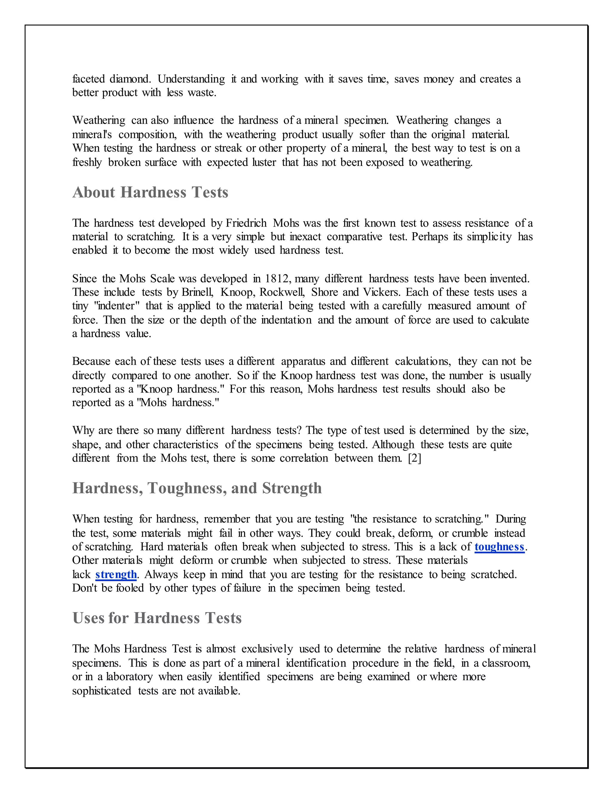 faceted diamond. Understanding it and working with it saves time, saves money and creates a
better product with less waste.
Weathering can also influence the hardness of a mineral specimen. Weathering changes a
mineral's composition, with the weathering product usually softer than the original material.
When testing the hardness or streak or other property of a mineral, the best way to test is on a
freshly broken surface with expected luster that has not been exposed to weathering.
About Hardness Tests
The hardness test developed by Friedrich Mohs was the first known test to assess resistance of a
material to scratching. It is a very simple but inexact comparative test. Perhaps its simplicity has
enabled it to become the most widely used hardness test.
Since the Mohs Scale was developed in 1812, many different hardness tests have been invented.
These include tests by Brinell, Knoop, Rockwell, Shore and Vickers. Each of these tests uses a
tiny "indenter" that is applied to the material being tested with a carefully measured amount of
force. Then the size or the depth of the indentation and the amount of force are used to calculate
a hardness value.
Because each of these tests uses a different apparatus and different calculations, they can not be
directly compared to one another. So if the Knoop hardness test was done, the number is usually
reported as a "Knoop hardness." For this reason, Mohs hardness test results should also be
reported as a "Mohs hardness."
Why are there so many different hardness tests? The type of test used is determined by the size,
shape, and other characteristics of the specimens being tested. Although these tests are quite
different from the Mohs test, there is some correlation between them. [2]
Hardness, Toughness, and Strength
When testing for hardness, remember that you are testing "the resistance to scratching." During
the test, some materials might fail in other ways. They could break, deform, or crumble instead
of scratching. Hard materials often break when subjected to stress. This is a lack of toughness.
Other materials might deform or crumble when subjected to stress. These materials
lack strength. Always keep in mind that you are testing for the resistance to being scratched.
Don't be fooled by other types of failure in the specimen being tested.
Uses for Hardness Tests
The Mohs Hardness Test is almost exclusively used to determine the relative hardness of mineral
specimens. This is done as part of a mineral identification procedure in the field, in a classroom,
or in a laboratory when easily identified specimens are being examined or where more
sophisticated tests are not available.
 