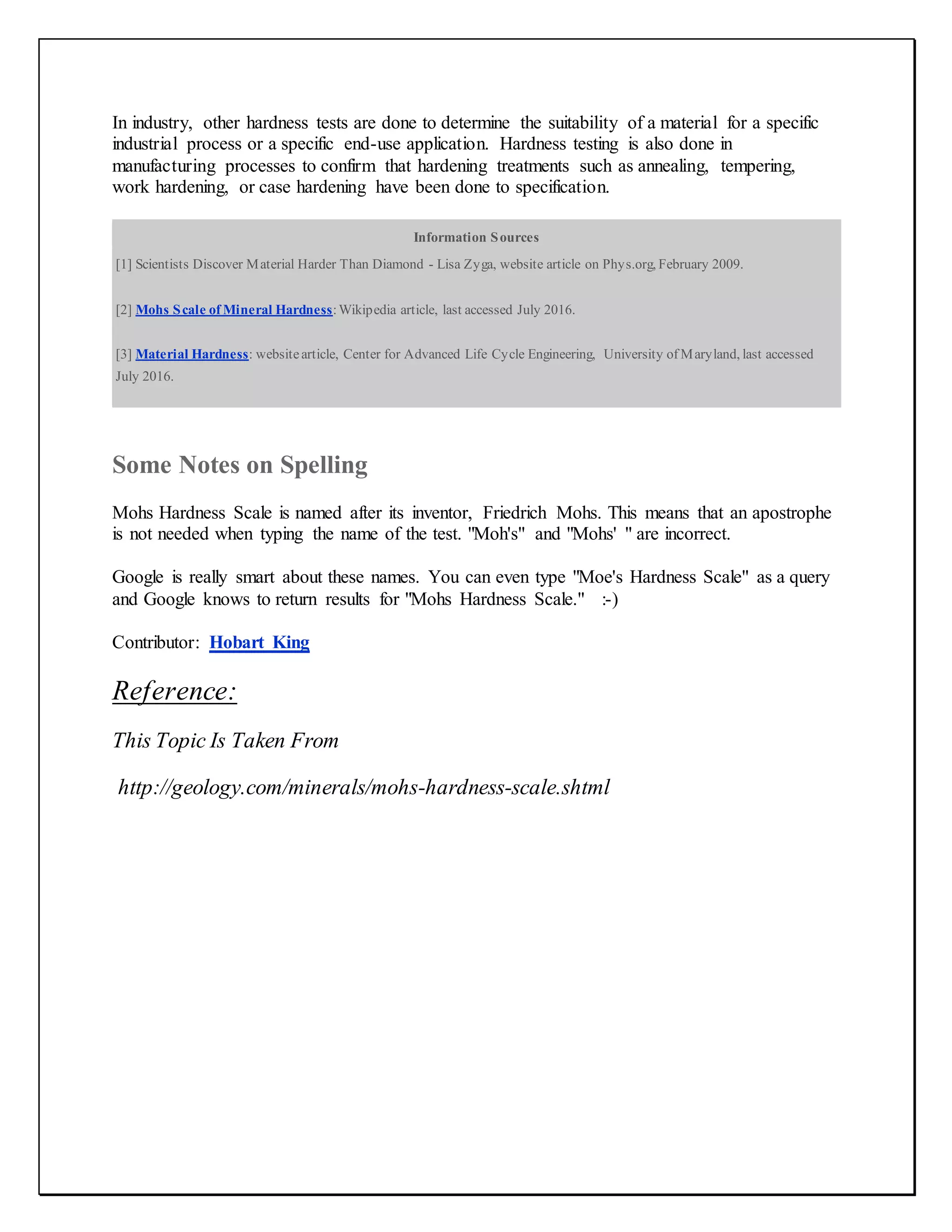 In industry, other hardness tests are done to determine the suitability of a material for a specific
industrial process or a specific end-use application. Hardness testing is also done in
manufacturing processes to confirm that hardening treatments such as annealing, tempering,
work hardening, or case hardening have been done to specification.
Information Sources
[1] Scientists Discover Material Harder Than Diamond - Lisa Zyga, website article on Phys.org, February 2009.
[2] Mohs Scale of Mineral Hardness:Wikipedia article, last accessed July 2016.
[3] Material Hardness: websitearticle, Center for Advanced Life Cycle Engineering, University of Maryland, last accessed
July 2016.
Some Notes on Spelling
Mohs Hardness Scale is named after its inventor, Friedrich Mohs. This means that an apostrophe
is not needed when typing the name of the test. "Moh's" and "Mohs' " are incorrect.
Google is really smart about these names. You can even type "Moe's Hardness Scale" as a query
and Google knows to return results for "Mohs Hardness Scale." :-)
Contributor: Hobart King
Reference:
This Topic Is Taken From
http://geology.com/minerals/mohs-hardness-scale.shtml
 