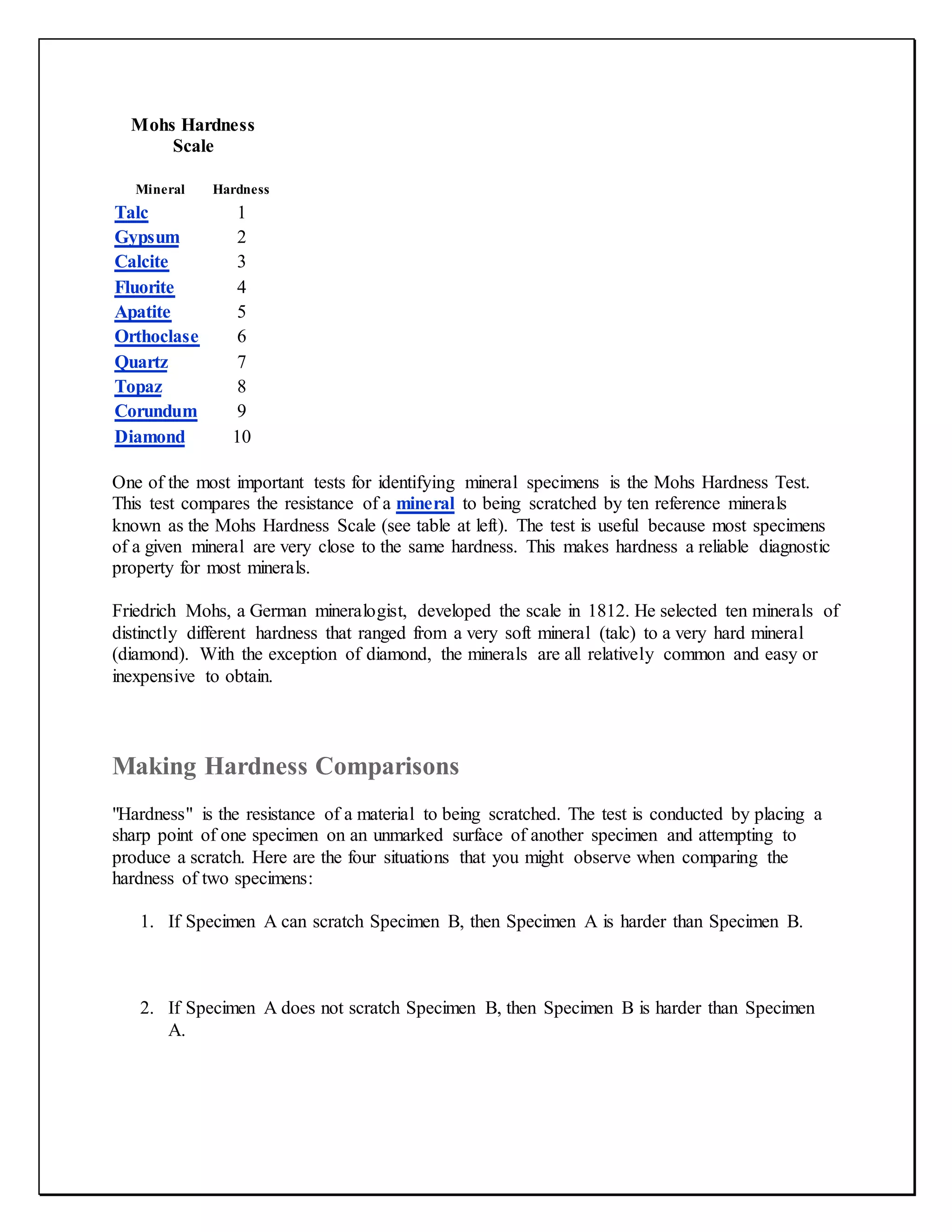 Mohs Hardness
Scale
Mineral Hardness
Talc 1
Gypsum 2
Calcite 3
Fluorite 4
Apatite 5
Orthoclase 6
Quartz 7
Topaz 8
Corundum 9
Diamond 10
One of the most important tests for identifying mineral specimens is the Mohs Hardness Test.
This test compares the resistance of a mineral to being scratched by ten reference minerals
known as the Mohs Hardness Scale (see table at left). The test is useful because most specimens
of a given mineral are very close to the same hardness. This makes hardness a reliable diagnostic
property for most minerals.
Friedrich Mohs, a German mineralogist, developed the scale in 1812. He selected ten minerals of
distinctly different hardness that ranged from a very soft mineral (talc) to a very hard mineral
(diamond). With the exception of diamond, the minerals are all relatively common and easy or
inexpensive to obtain.
Making Hardness Comparisons
"Hardness" is the resistance of a material to being scratched. The test is conducted by placing a
sharp point of one specimen on an unmarked surface of another specimen and attempting to
produce a scratch. Here are the four situations that you might observe when comparing the
hardness of two specimens:
1. If Specimen A can scratch Specimen B, then Specimen A is harder than Specimen B.
2. If Specimen A does not scratch Specimen B, then Specimen B is harder than Specimen
A.
 