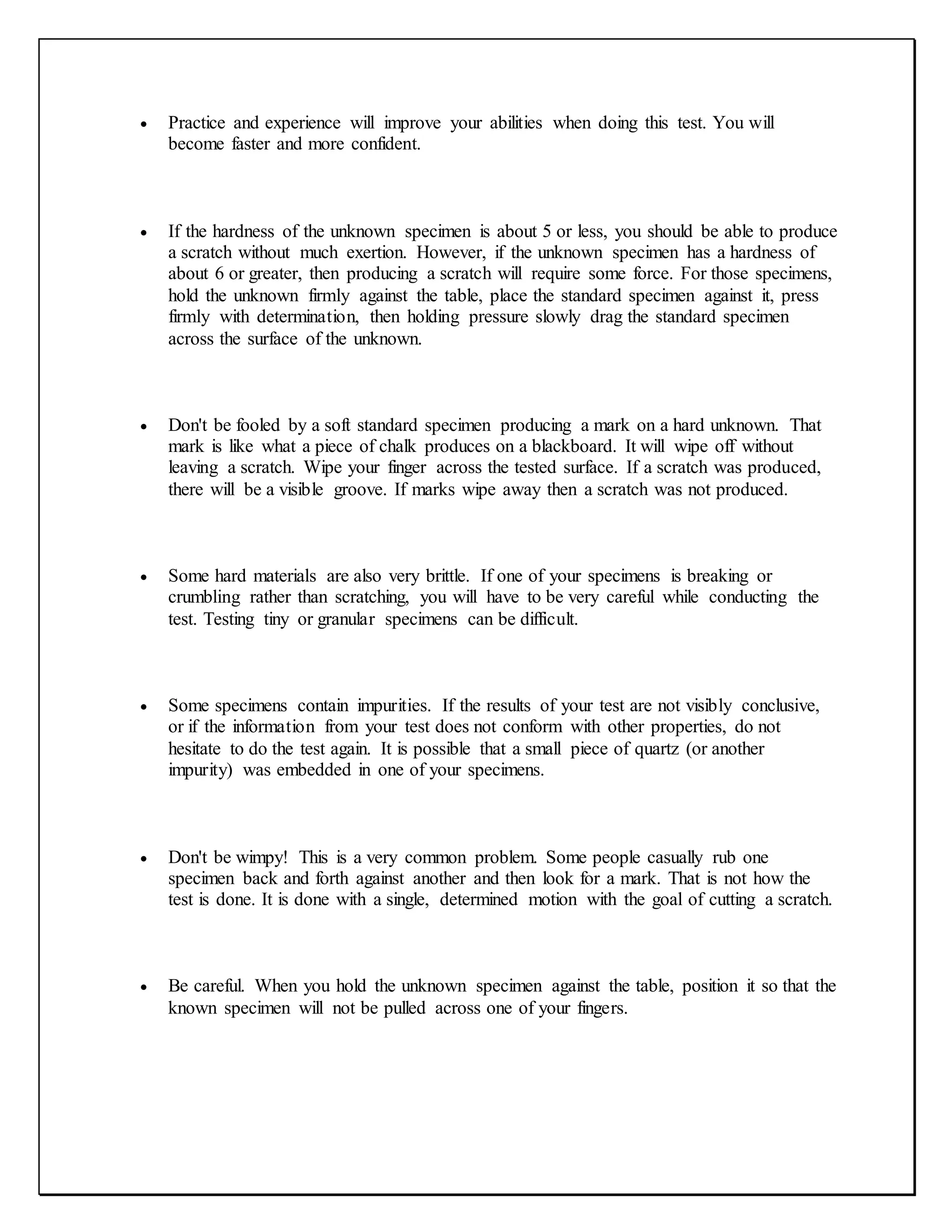  Practice and experience will improve your abilities when doing this test. You will
become faster and more confident.
 If the hardness of the unknown specimen is about 5 or less, you should be able to produce
a scratch without much exertion. However, if the unknown specimen has a hardness of
about 6 or greater, then producing a scratch will require some force. For those specimens,
hold the unknown firmly against the table, place the standard specimen against it, press
firmly with determination, then holding pressure slowly drag the standard specimen
across the surface of the unknown.
 Don't be fooled by a soft standard specimen producing a mark on a hard unknown. That
mark is like what a piece of chalk produces on a blackboard. It will wipe off without
leaving a scratch. Wipe your finger across the tested surface. If a scratch was produced,
there will be a visible groove. If marks wipe away then a scratch was not produced.
 Some hard materials are also very brittle. If one of your specimens is breaking or
crumbling rather than scratching, you will have to be very careful while conducting the
test. Testing tiny or granular specimens can be difficult.
 Some specimens contain impurities. If the results of your test are not visibly conclusive,
or if the information from your test does not conform with other properties, do not
hesitate to do the test again. It is possible that a small piece of quartz (or another
impurity) was embedded in one of your specimens.
 Don't be wimpy! This is a very common problem. Some people casually rub one
specimen back and forth against another and then look for a mark. That is not how the
test is done. It is done with a single, determined motion with the goal of cutting a scratch.
 Be careful. When you hold the unknown specimen against the table, position it so that the
known specimen will not be pulled across one of your fingers.
 