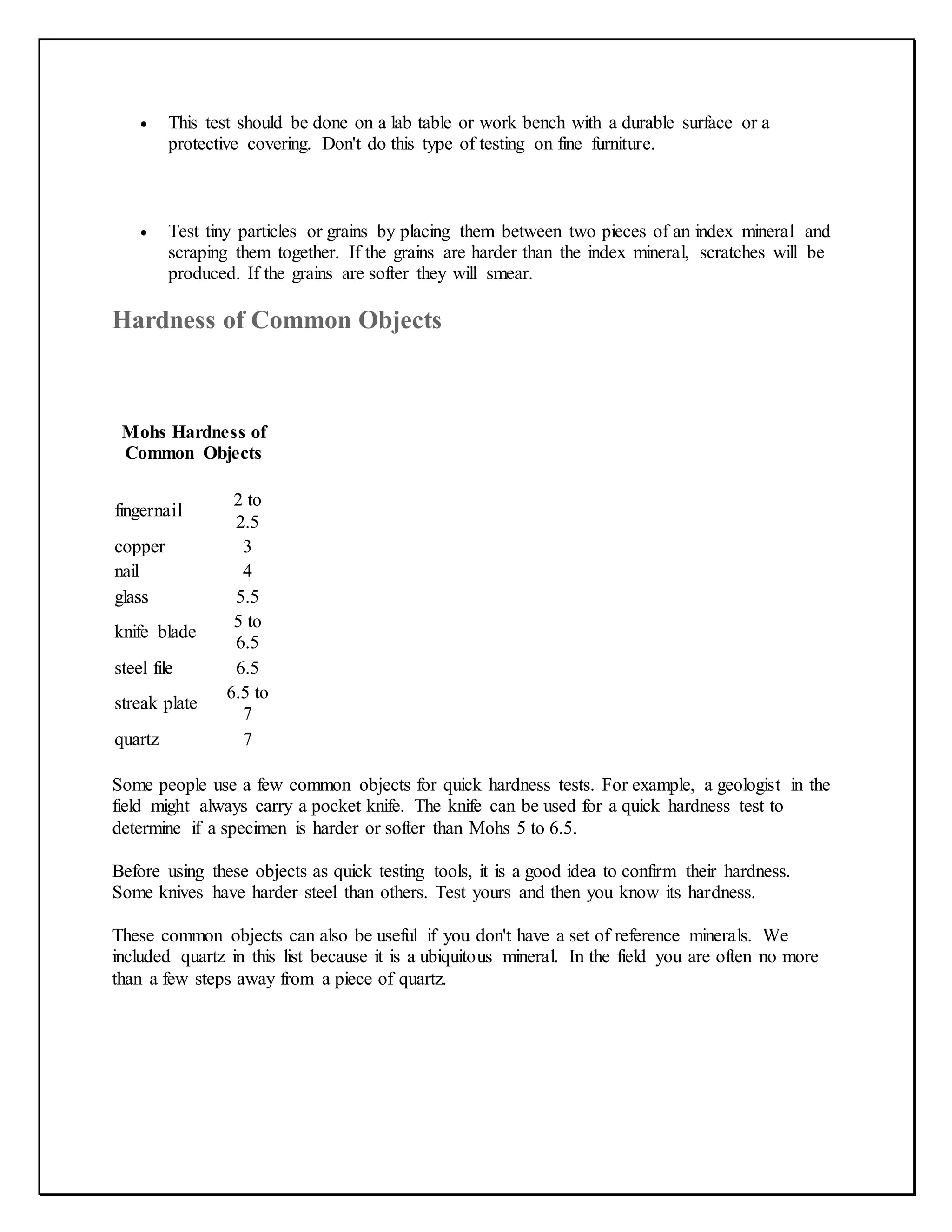  This test should be done on a lab table or work bench with a durable surface or a
protective covering. Don't do this type of testing on fine furniture.
 Test tiny particles or grains by placing them between two pieces of an index mineral and
scraping them together. If the grains are harder than the index mineral, scratches will be
produced. If the grains are softer they will smear.
Hardness of Common Objects
Mohs Hardness of
Common Objects
fingernail
2 to
2.5
copper 3
nail 4
glass 5.5
knife blade
5 to
6.5
steel file 6.5
streak plate
6.5 to
7
quartz 7
Some people use a few common objects for quick hardness tests. For example, a geologist in the
field might always carry a pocket knife. The knife can be used for a quick hardness test to
determine if a specimen is harder or softer than Mohs 5 to 6.5.
Before using these objects as quick testing tools, it is a good idea to confirm their hardness.
Some knives have harder steel than others. Test yours and then you know its hardness.
These common objects can also be useful if you don't have a set of reference minerals. We
included quartz in this list because it is a ubiquitous mineral. In the field you are often no more
than a few steps away from a piece of quartz.
 