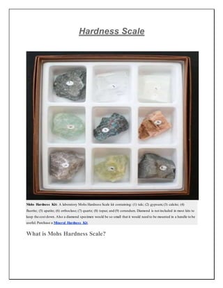 Hardness Scale
Mohs Hardness Kit: A laboratory Mohs Hardness Scale kit containing: (1) talc; (2) gypsum; (3) calcite; (4)
fluorite; (5) apatite; (6) orthoclase; (7) quartz; (8) topaz; and (9) corundum. Diamond is not included in most kits to
keep the cost down. Also a diamond specimen would be so small that it would need to be mounted in a handle to be
useful. Purchase a Mineral Hardness Kit.
What is Mohs Hardness Scale?
 