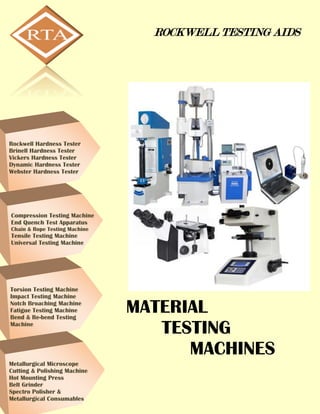 ROCKWELL TESTING AIDS
MATERIAL
TESTING
MACHINES
Rockwell Hardness Tester
Brinell Hardness Tester
Vickers Hardness Tester
Dynamic Hardness Tester
Webster Hardness Tester
Compression Testing Machine
End Quench Test Apparatus
Chain & Rope Testing Machine
Tensile Testing Machine
Universal Testing Machine
Torsion Testing Machine
Impact Testing Machine
Notch Broaching Machine
Fatigue Testing Machine
Bend & Re-bend Testing
Machine
Metallurgical Microscope
Cutting & Polishing Machine
Hot Mounting Press
Belt Grinder
Spectro Polisher &
Metallurgical Consumables
 