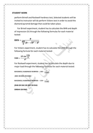 STUDENT WORK
perform Brinell and Rockwell hardness test, Selected students will be
invited to instructor will do perform Vickers test in order to avoid the
diamond pyramid damage that could be taken place.
For Brinell experiment, student has to calculate the BHN and depth
of impression (h) through the following formulas for each material
tested:
=
[ − √ −
For Vickers experiment, student has to calculate the VHN through the
following formula for each material tested:
=
	
For Rockwell experiment, student has to calculate the depth due to
major load through the following formulas for each material tested:
	 	 = −
.
( 	 	 	 	 )	
	 	 = −
.
(RHB OR RHE OR RHF OR RHG
ORRHH OR RHK)
 