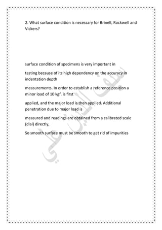 2. What surface condition is necessary for Brinell, Rockwell and
Vickers?
surface condition of specimens is very important in
testing because of its high dependency on the accuracy in
indentation depth
measurements. In order to establish a reference position a
minor load of 10 kgf. is ﬁrst
applied, and the major load is then applied. Additional
penetration due to major load is
measured and readings are obtained from a calibrated scale
(dial) directly,
So smooth surface must be smooth to get rid of impurities
 