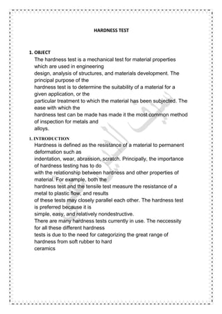 HARDNESS TEST
1. OBJECT
The hardness test is a mechanical test for material properties
which are used in engineering
design, analysis of structures, and materials development. The
principal purpose of the
hardness test is to determine the suitability of a material for a
given application, or the
particular treatment to which the material has been subjected. The
ease with which the
hardness test can be made has made it the most common method
of inspection for metals and
alloys.
1. INTRODUCTION
Hardness is defined as the resistance of a material to permanent
deformation such as
indentation, wear, abrassion, scratch. Principally, the importance
of hardness testing has to do
with the relationship between hardness and other properties of
material. For example, both the
hardness test and the tensile test measure the resistance of a
metal to plastic flow, and results
of these tests may closely parallel each other. The hardness test
is preferred because it is
simple, easy, and relatively nondestructive.
There are many hardness tests currently in use. The neccessity
for all these different hardness
tests is due to the need for categorizing the great range of
hardness from soft rubber to hard
ceramics
 