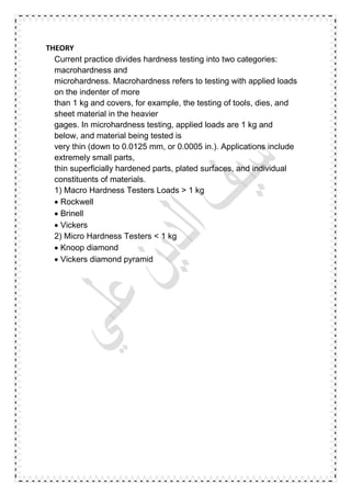 THEORY
Current practice divides hardness testing into two categories:
macrohardness and
microhardness. Macrohardness refers to testing with applied loads
on the indenter of more
than 1 kg and covers, for example, the testing of tools, dies, and
sheet material in the heavier
gages. In microhardness testing, applied loads are 1 kg and
below, and material being tested is
very thin (down to 0.0125 mm, or 0.0005 in.). Applications include
extremely small parts,
thin superficially hardened parts, plated surfaces, and individual
constituents of materials.
1) Macro Hardness Testers Loads > 1 kg
 Rockwell
 Brinell
 Vickers
2) Micro Hardness Testers < 1 kg
 Knoop diamond
 Vickers diamond pyramid
 