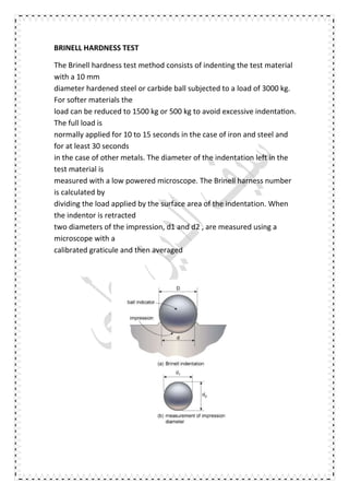 BRINELL HARDNESS TEST
The Brinell hardness test method consists of indenting the test material
with a 10 mm
diameter hardened steel or carbide ball subjected to a load of 3000 kg.
For softer materials the
load can be reduced to 1500 kg or 500 kg to avoid excessive indenta on.
The full load is
normally applied for 10 to 15 seconds in the case of iron and steel and
for at least 30 seconds
in the case of other metals. The diameter of the indentation left in the
test material is
measured with a low powered microscope. The Brinell harness number
is calculated by
dividing the load applied by the surface area of the indentation. When
the indentor is retracted
two diameters of the impression, d1 and d2 , are measured using a
microscope with a
calibrated graticule and then averaged
 