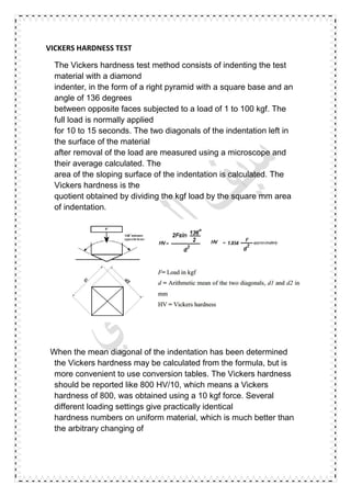 VICKERS HARDNESS TEST
The Vickers hardness test method consists of indenting the test
material with a diamond
indenter, in the form of a right pyramid with a square base and an
angle of 136 degrees
between opposite faces subjected to a load of 1 to 100 kgf. The
full load is normally applied
for 10 to 15 seconds. The two diagonals of the indentation left in
the surface of the material
after removal of the load are measured using a microscope and
their average calculated. The
area of the sloping surface of the indentation is calculated. The
Vickers hardness is the
quotient obtained by dividing the kgf load by the square mm area
of indentation.
When the mean diagonal of the indentation has been determined
the Vickers hardness may be calculated from the formula, but is
more convenient to use conversion tables. The Vickers hardness
should be reported like 800 HV/10, which means a Vickers
hardness of 800, was obtained using a 10 kgf force. Several
different loading settings give practically identical
hardness numbers on uniform material, which is much better than
the arbitrary changing of
 
