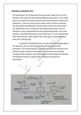 ROCKWELL HARDNESS TEST
The penetrators for the Rockwell hardness tester range from 1/2-inch
diameter steel balls very small diamond (brale) tips (points). The smaller
points are used for to harder materials that have a greater resistance to
indentation. There are various force scales used for various materials.
The Rockwell B and Rockwell C scales will be used for this experiment.
The Rockwell B scale is suitable for soft engineering metals, and the
Rockwell c scale is appropriate for hard engineering metals. Each scale
requires a speciﬁed p and load. The B scale uses a 1 / 16- inch diameter
steel steel ball and a 100- kg load. The c scale uses a conical diamond
point and a 150-kg load.
To perform the Rockwell tests, the penetrator is pressed against
the specimen with an ini al 10-kg preload to properly seat the
penetrator. The remaining load is applied gradually after the dial on the
hardness tester has been zeroed After the penetrator has stopped
moving into the specimen, the final position of the dial pointer indicates
the Rockwell hardness number that is related to the depth of
penetration.
 
