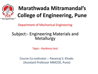 Marathwada Mitramandal’s
College of Engineering, Pune
Department of Mechanical Engineering
Subject:- Engineering Materials and
Metallurgy
Topic:- Hardness test
Course Co-ordinator :- Pavanraj S. Khade.
(Assistant Professor MMCOE, Pune)
 