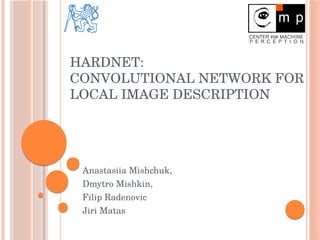 HARDNET: 
CONVOLUTIONAL NETWORK FOR 
LOCAL IMAGE DESCRIPTION
Anastasiia Mishchuk,
Dmytro Mishkin,
Filip Radenovic
Jiri Matas
 