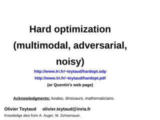 Hard optimization
     (multimodal, adversarial,
                             noisy)
                 http://www.lri.fr/~teytaud/hardopt.odp
                 http://www.lri.fr/~teytaud/hardopt.pdf
                        (or Quentin's web page)


     Acknowledgments: koalas, dinosaurs, mathematicians.

Olivier Teytaud      olivier.teytaud@inria.fr
Knowledge also from A. Auger, M. Schoenauer.
 