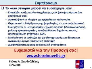 Συμπέρασμα
Γκίκας Α. Χαρδούβελης
11/6/2018
Ευχαριστώ για την Προσοχή σας!
www.hardouvelis.gr
 Το καλό σενάριο μπορεί να ευδοκιμήσει εάν ...
• Επανέλθει η αξιοπιστία στη χώρα μας και ξεκινήσει άμεσα ένα
επενδυτικό σοκ
• Ανακάμψουν τα κίνητρα για εργασία και καινοτομία
• Θεραπευτεί η διάρθρωση της φορολογίας και του ασφαλιστικού
• Συνεχίζονται οι μεταρρυθμίσεις χωρίς διακοπή (ιδιωτικοποιήσεις,
μείωση γραφειοκρατίας, αναδιάρθρωση δημόσιου τομέα,
απελευθέρωση ενέργειας, κλπ).
• Μηδενίσουν οι τράπεζες τα μη-εξυπηρτετούμενα δάνεια και
ανακάμψει η υγιής πιστωτική επέκταση
• Διαφυλάσσεται η μακροοικονομική σταθερότητα
14
 