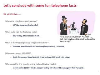 When the telephone was invented?
– 1876 by Alexander Graham Bell
What state had the first area code?
– New Jersey, 201 area code in 1951
What is the most expensive telephone number?
– 666-6666 was auctioned off for charity in Qatar for $ 2.7 million
Who once owned 888-8888?
– Apple Co-founder Steve Wozniak (it earned over 100 prank calls a day)
When was the first mobile phone call and texting made?
– Mobile call in 1973 by Martin Cooper; texting introduced 21 years ago by Neil Papworth
Let’s conclude with some fun telephone facts
Do you know…….
“It’s a great invention Mr. Bell ....
but the keyboard is a bit tedious for
Twittering.”
11
 