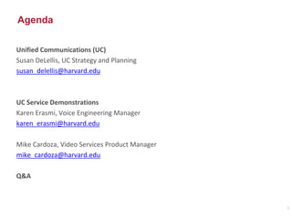 Agenda
Unified Communications (UC)
Susan DeLellis, UC Strategy and Planning
susan_delellis@harvard.edu
UC Service Demonstrations
Karen Erasmi, Voice Engineering Manager
karen_erasmi@harvard.edu
Mike Cardoza, Video Services Product Manager
mike_cardoza@harvard.edu
Q&A
2
 