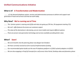 Unified Communications Initiative
What is it? A Transformation and Modernization
Why Now? We’re running out of Time
…….. The Centrex system is nearing end of life and rates are going up (7% line, 2% equipment starting 7/1)
…….. We can’t offer features & services our customers expect
……… The value of the desk phone is decreasing, we are more mobile and require different options
……… There are proven next generation technology and services available providing better value
When? Soon!
…….. We are 8 months into the planning phase now (began last October)
…….. We have currently received our first round of implementation funding
…….. Our recommended option builds out the new IP telephony platform in 2/2015 w/early adopters in 6/2015
…….. We are also engaging in Proof of Concepts for a self service Voice Portal, Desktop video and phoneless phone
……… of the Harvard telephony system, services and administrative processes to deliver and support next
generation IP tools and services and how we work today
7
 