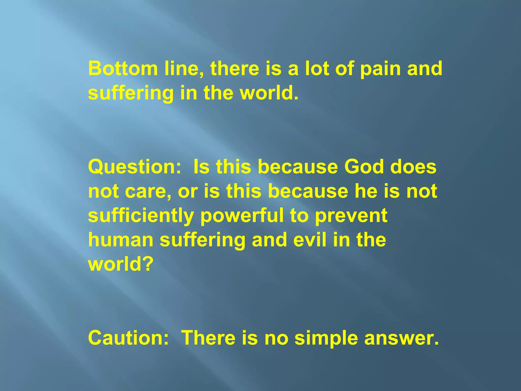 Bottom line, there is a lot of pain and
suffering in the world.
Question: Is this because God does
not care, or is this because he is not
sufficiently powerful to prevent
human suffering and evil in the
world?
Caution: There is no simple answer.
 