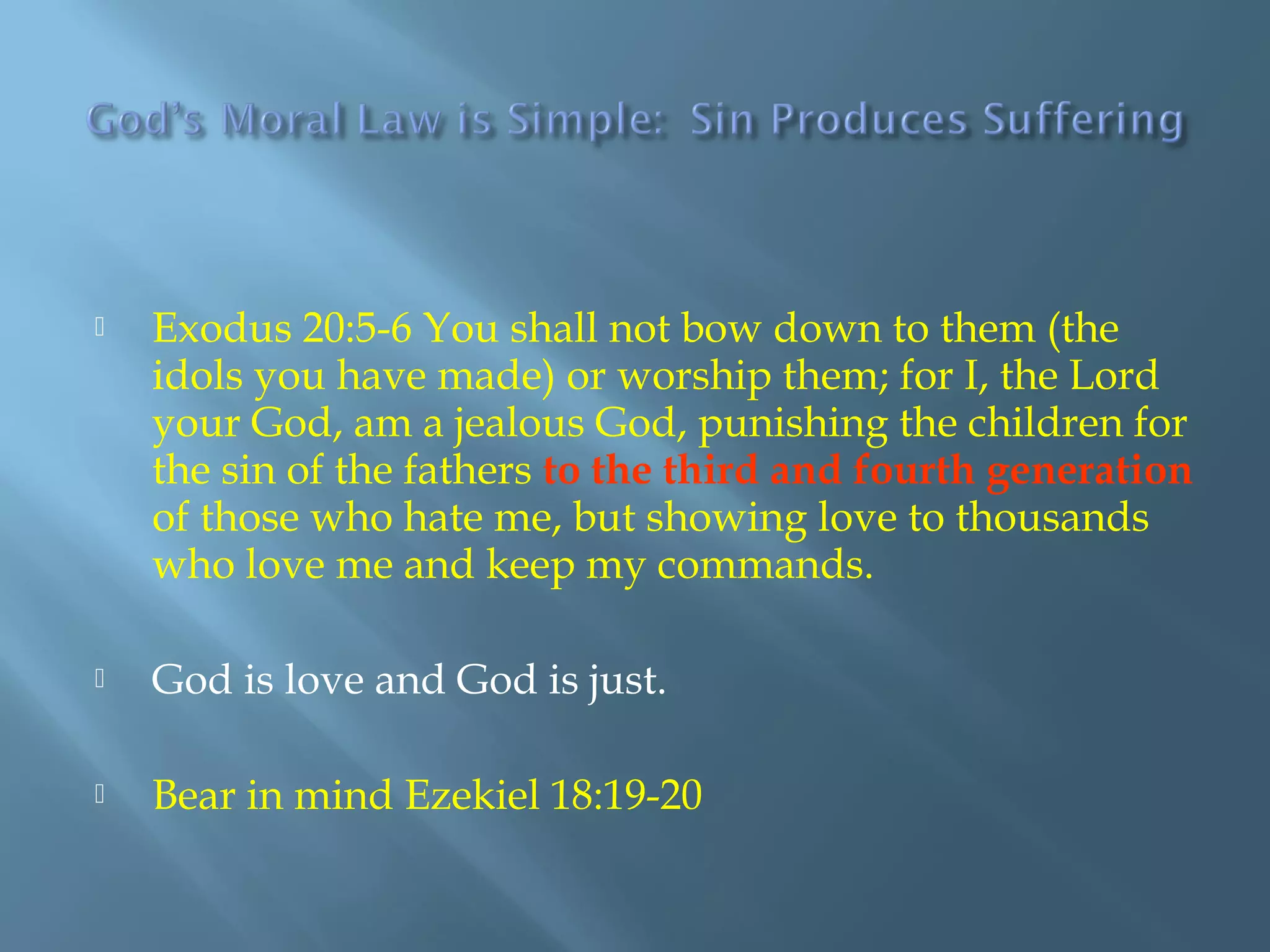  Exodus 20:5-6 You shall not bow down to them (the
idols you have made) or worship them; for I, the Lord
your God, am a jealous God, punishing the children for
the sin of the fathers to the third and fourth generation
of those who hate me, but showing love to thousands
who love me and keep my commands.
 God is love and God is just.
 Bear in mind Ezekiel 18:19-20
 