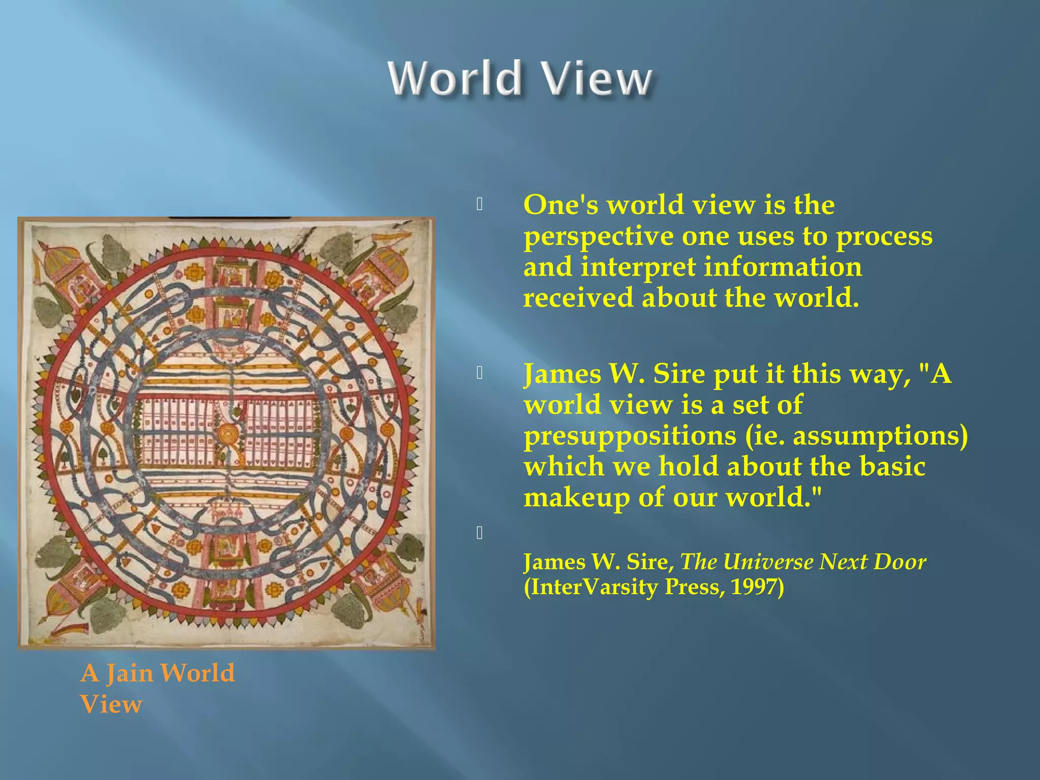  One's world view is the
perspective one uses to process
and interpret information
received about the world. 
 James W. Sire put it this way, "A
world view is a set of
presuppositions (ie. assumptions)
which we hold about the basic
makeup of our world." 

James W. Sire, The Universe Next Door
(InterVarsity Press, 1997)
A Jain World
View
 