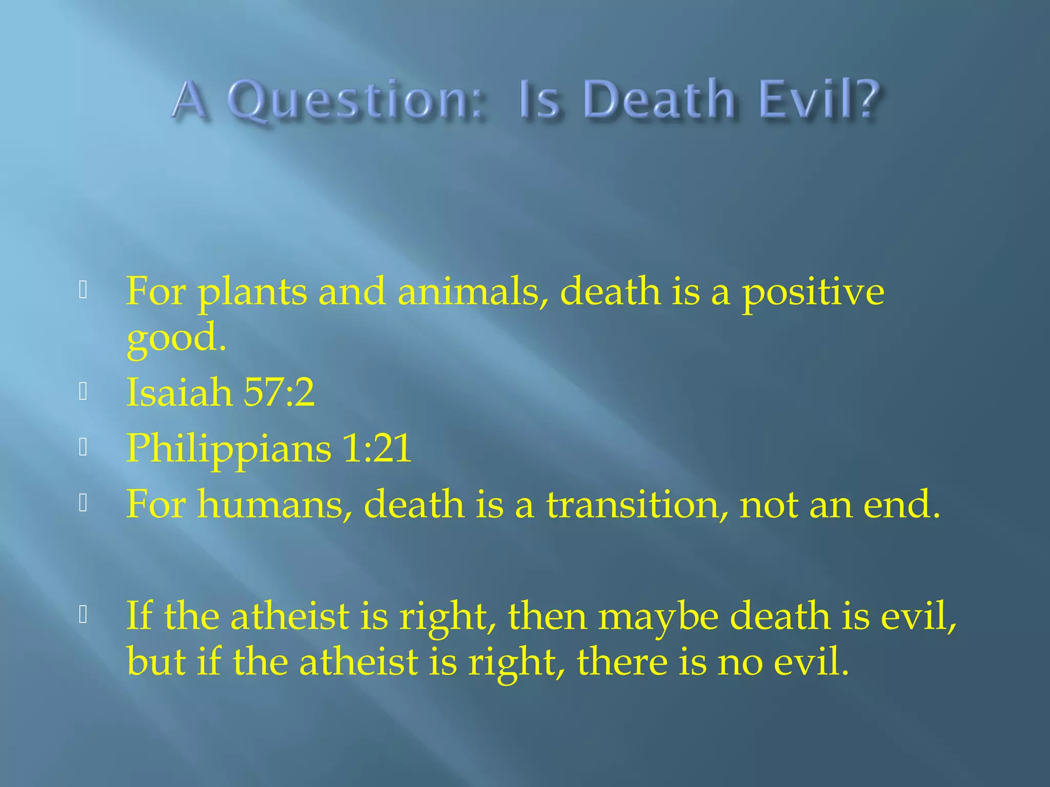  For plants and animals, death is a positive
good.
 Isaiah 57:2
 Philippians 1:21
 For humans, death is a transition, not an end.
 If the atheist is right, then maybe death is evil,
but if the atheist is right, there is no evil.
 