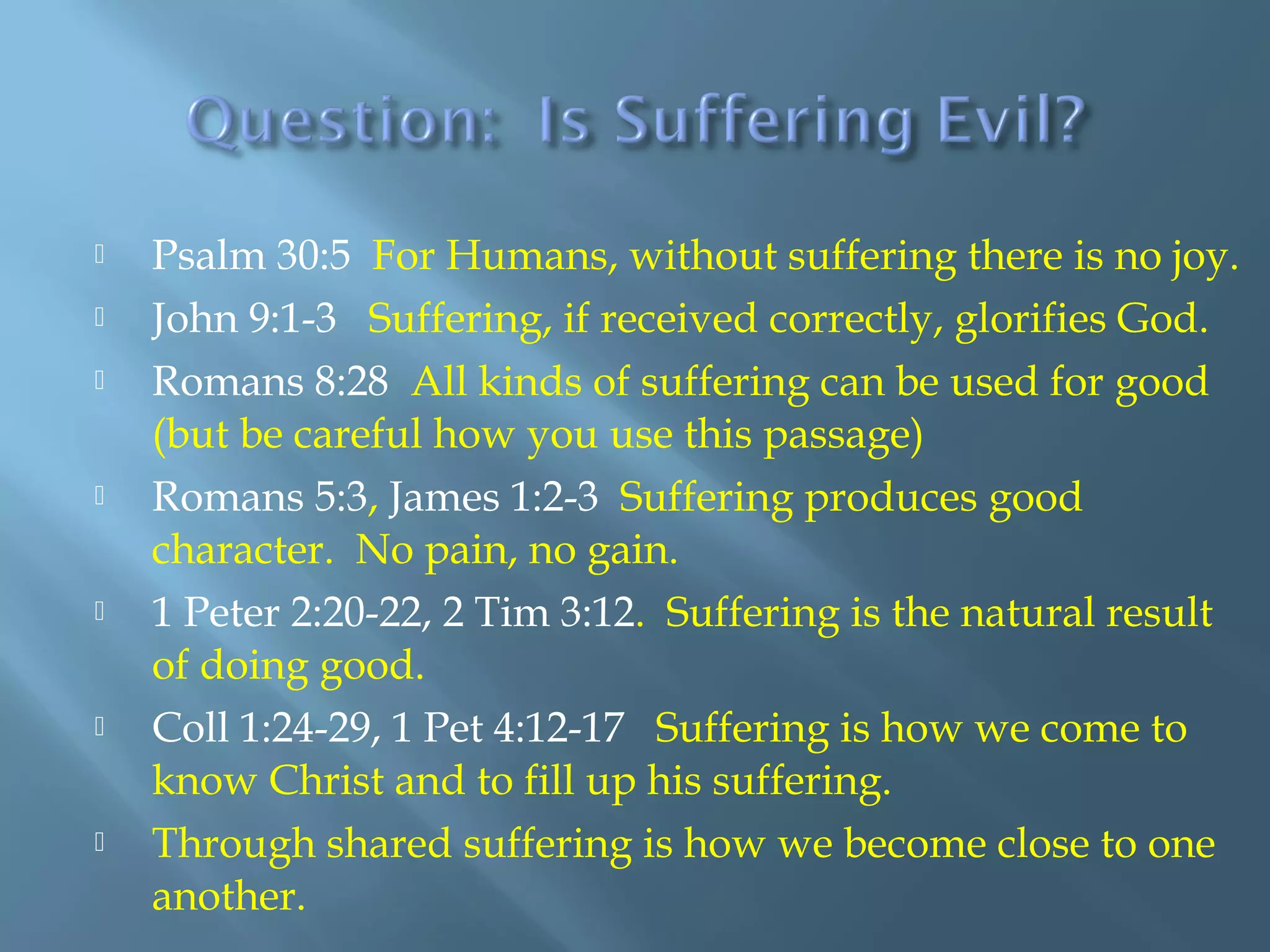  Psalm 30:5 For Humans, without suffering there is no joy.
 John 9:1-3 Suffering, if received correctly, glorifies God.
 Romans 8:28 All kinds of suffering can be used for good
(but be careful how you use this passage)
 Romans 5:3, James 1:2-3 Suffering produces good
character. No pain, no gain.
 1 Peter 2:20-22, 2 Tim 3:12. Suffering is the natural result
of doing good.
 Coll 1:24-29, 1 Pet 4:12-17 Suffering is how we come to
know Christ and to fill up his suffering.
 Through shared suffering is how we become close to one
another.
 