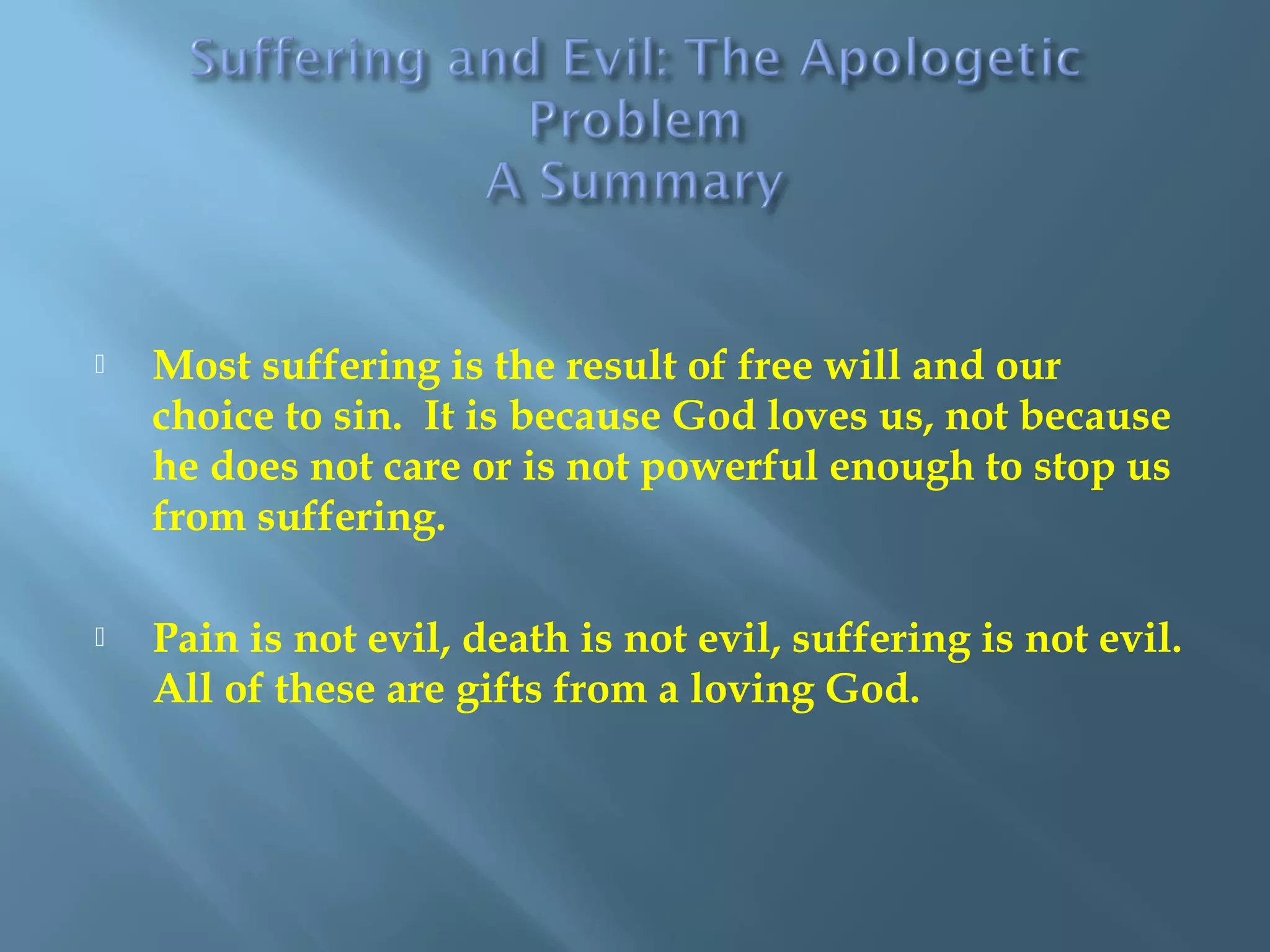  Most suffering is the result of free will and our
choice to sin. It is because God loves us, not because
he does not care or is not powerful enough to stop us
from suffering.
 Pain is not evil, death is not evil, suffering is not evil.
All of these are gifts from a loving God.
 