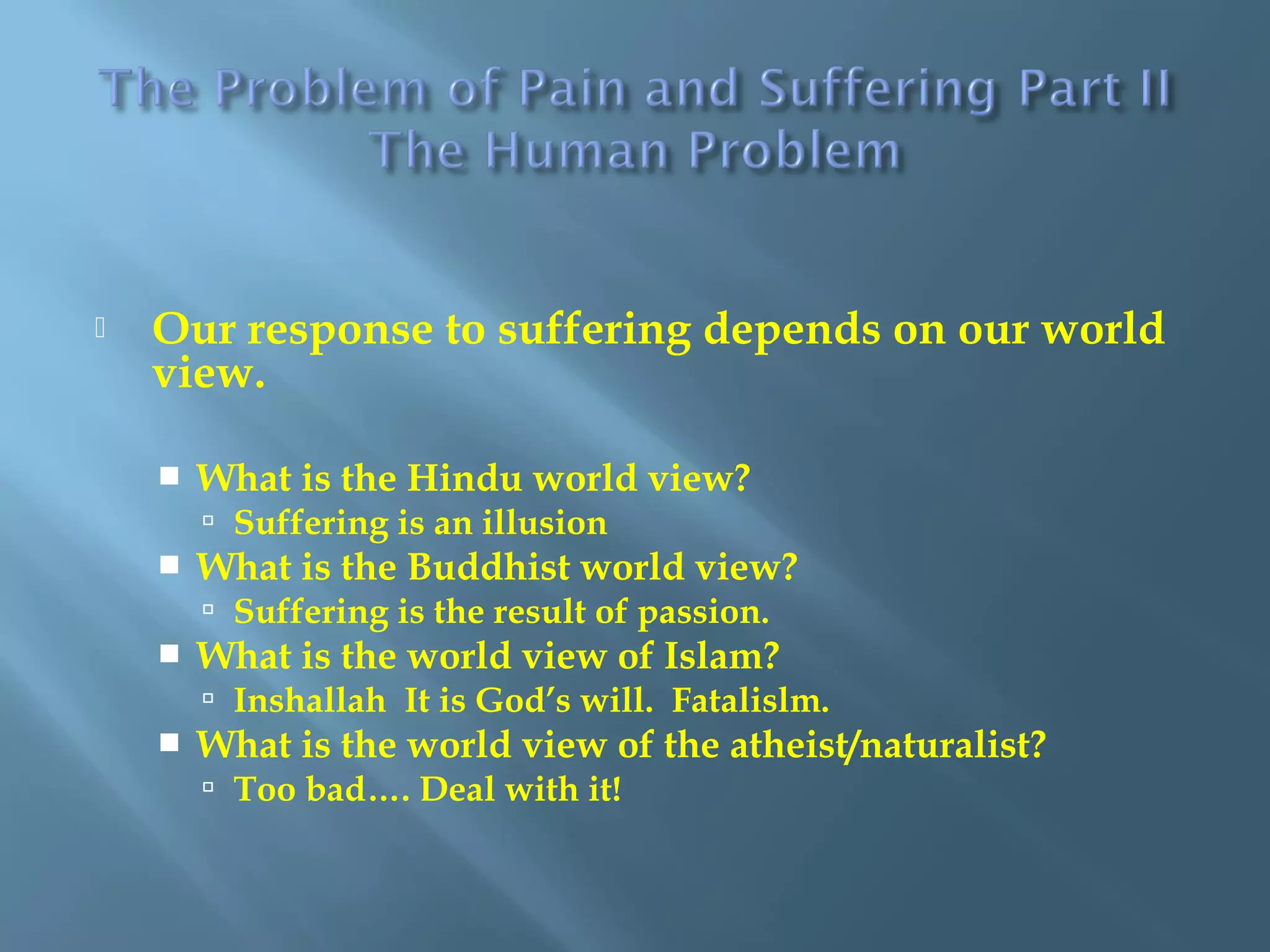  Our response to suffering depends on our world
view.
 What is the Hindu world view?
 Suffering is an illusion
 What is the Buddhist world view?
 Suffering is the result of passion.
 What is the world view of Islam?
 Inshallah It is God’s will. Fatalislm.
 What is the world view of the atheist/naturalist?
 Too bad…. Deal with it!
 