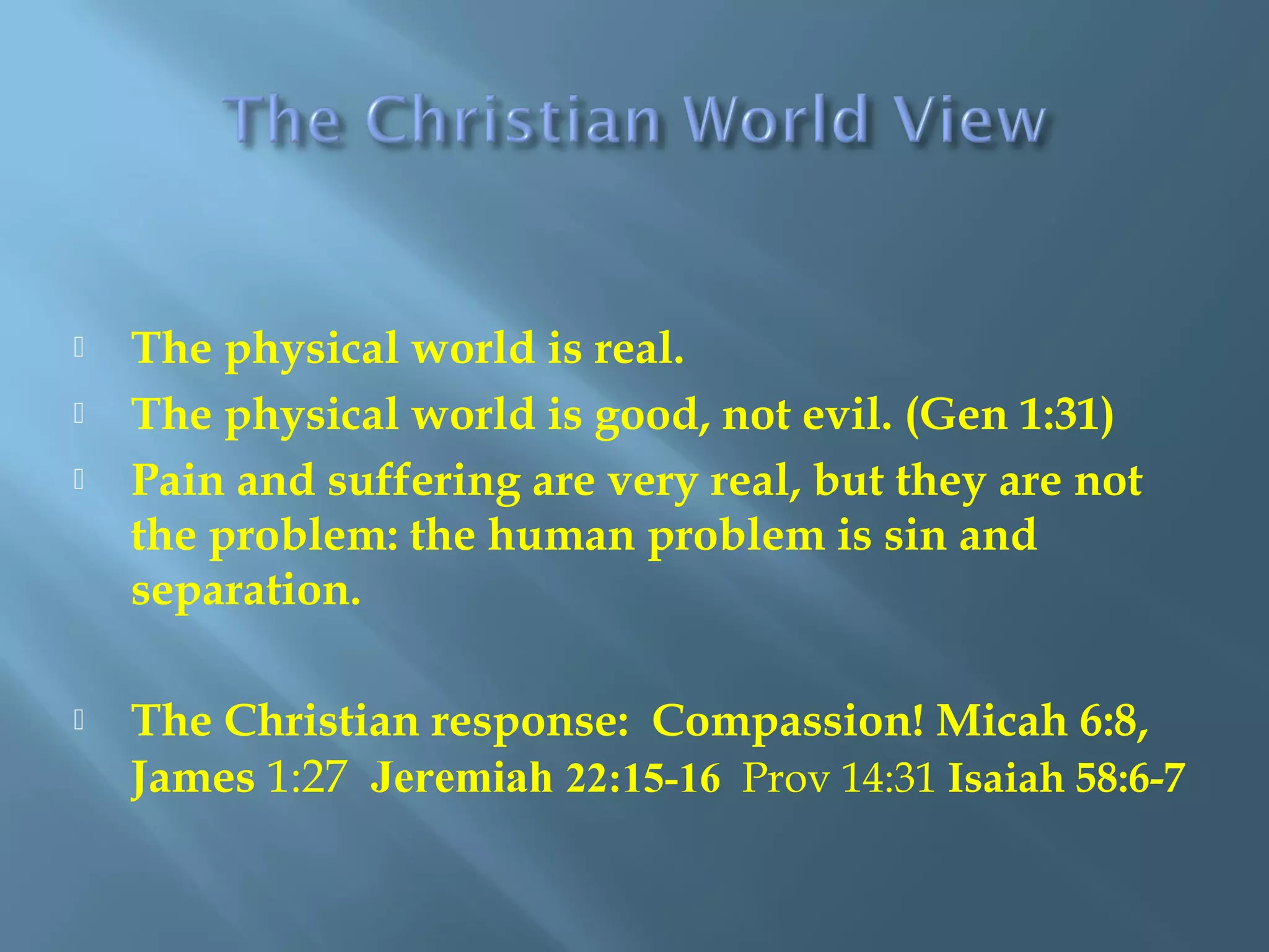  The physical world is real.
 The physical world is good, not evil. (Gen 1:31)
 Pain and suffering are very real, but they are not
the problem: the human problem is sin and
separation.
 The Christian response: Compassion! Micah 6:8,
James 1:27 Jeremiah 22:15-16 Prov 14:31 Isaiah 58:6-7
 