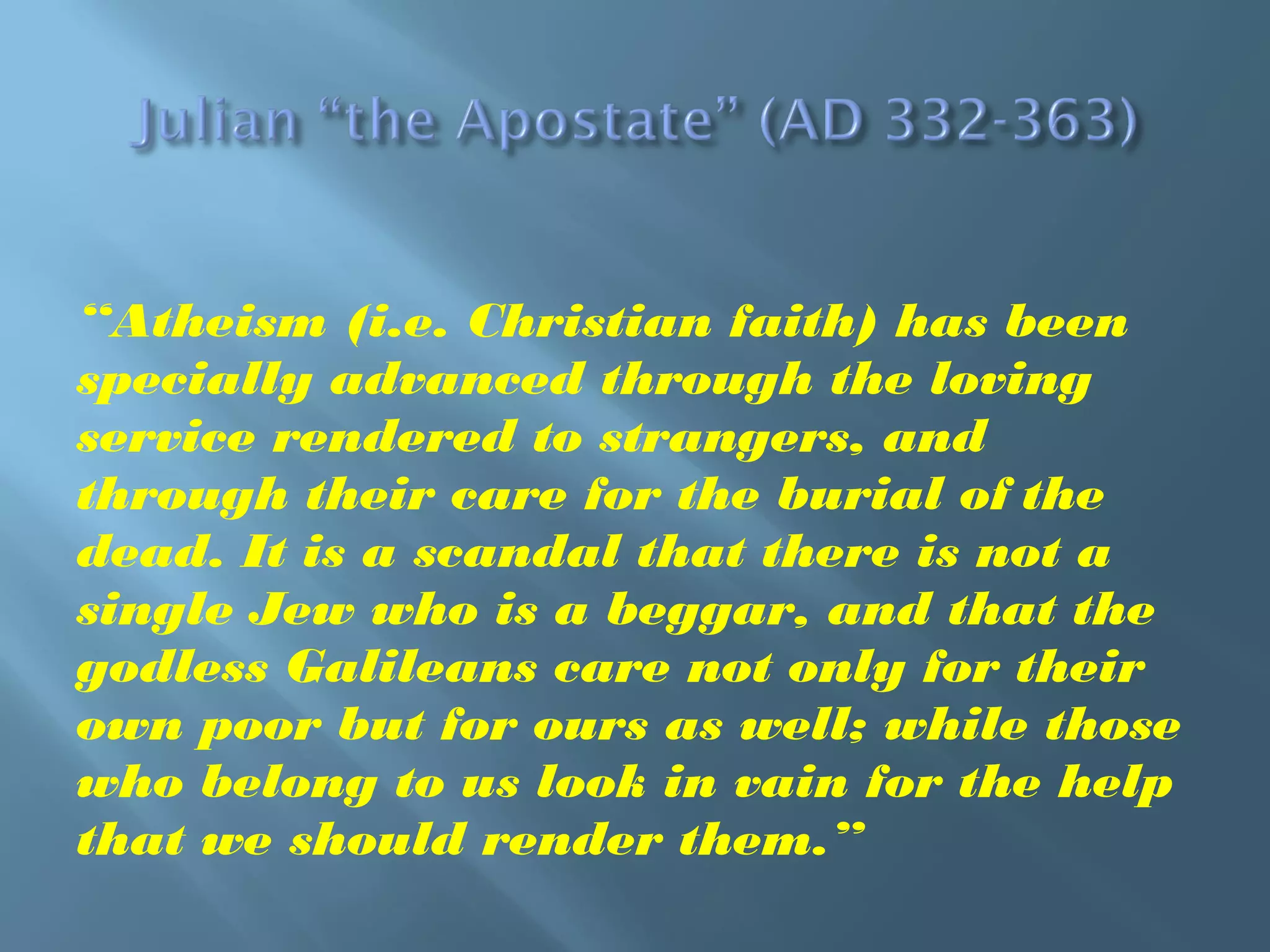 “Atheism (i.e. Christian faith) has been
specially advanced through the loving
service rendered to strangers, and
through their care for the burial of the
dead. It is a scandal that there is not a
single Jew who is a beggar, and that the
godless Galileans care not only for their
own poor but for ours as well; while those
who belong to us look in vain for the help
that we should render them.”
 