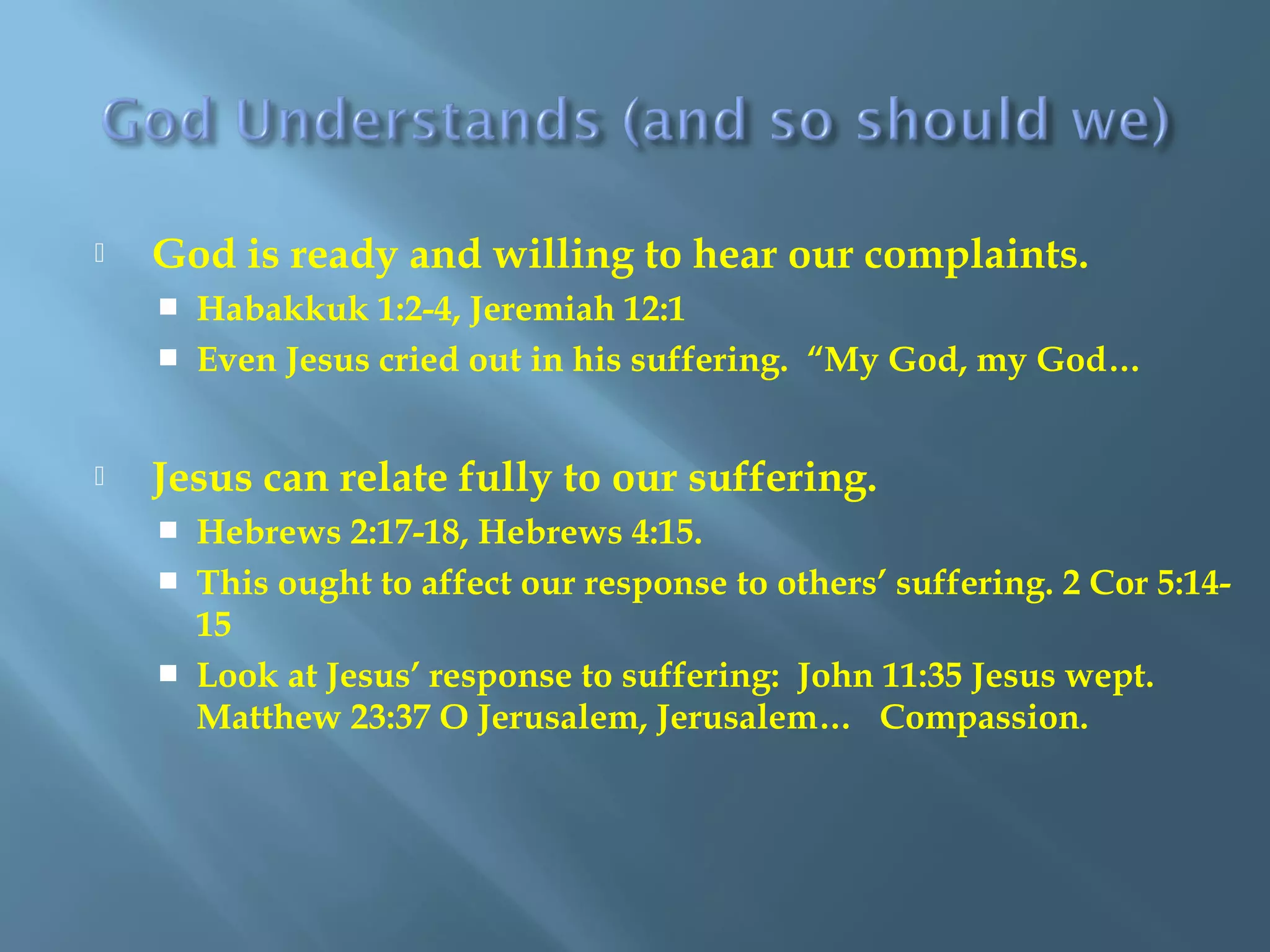  God is ready and willing to hear our complaints.
 Habakkuk 1:2-4, Jeremiah 12:1
 Even Jesus cried out in his suffering. “My God, my God…
 Jesus can relate fully to our suffering.
 Hebrews 2:17-18, Hebrews 4:15.
 This ought to affect our response to others’ suffering. 2 Cor 5:14-
15
 Look at Jesus’ response to suffering: John 11:35 Jesus wept.
Matthew 23:37 O Jerusalem, Jerusalem… Compassion.
 