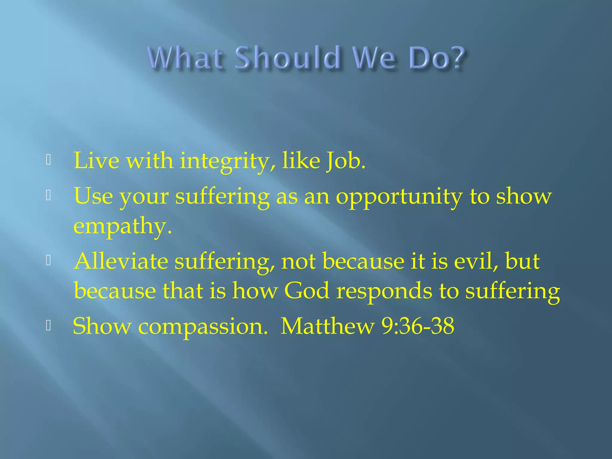 Live with integrity, like Job.
 Use your suffering as an opportunity to show
empathy.
 Alleviate suffering, not because it is evil, but
because that is how God responds to suffering
 Show compassion. Matthew 9:36-38
 