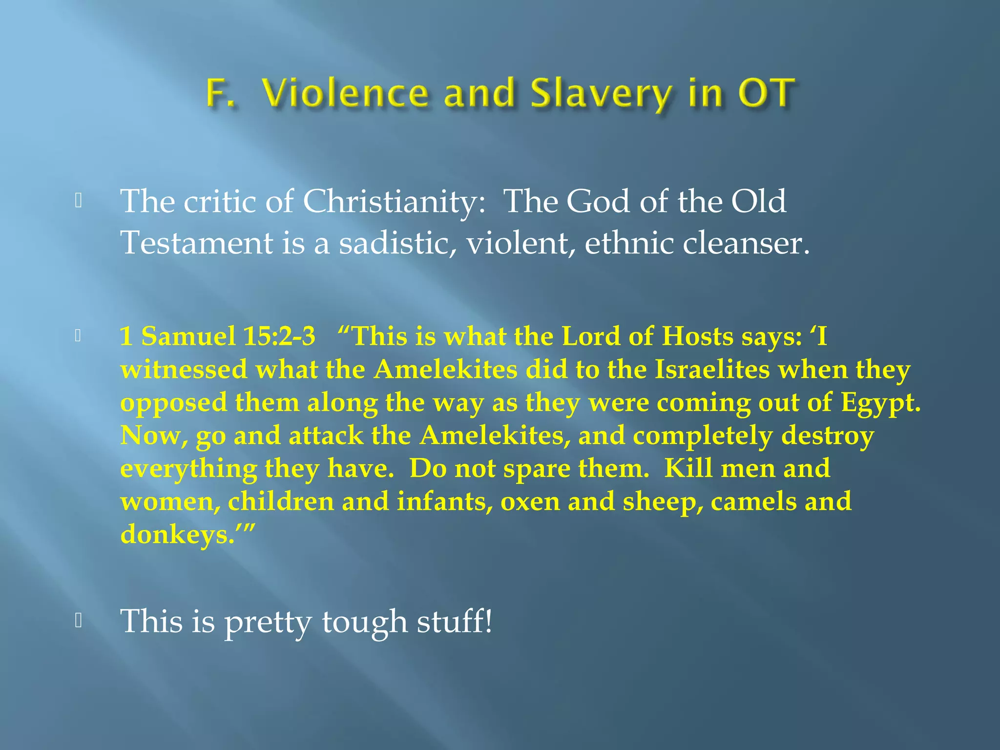  The critic of Christianity: The God of the Old
Testament is a sadistic, violent, ethnic cleanser.
 1 Samuel 15:2-3 “This is what the Lord of Hosts says: ‘I
witnessed what the Amelekites did to the Israelites when they
opposed them along the way as they were coming out of Egypt.
Now, go and attack the Amelekites, and completely destroy
everything they have. Do not spare them. Kill men and
women, children and infants, oxen and sheep, camels and
donkeys.’”
 This is pretty tough stuff!
 