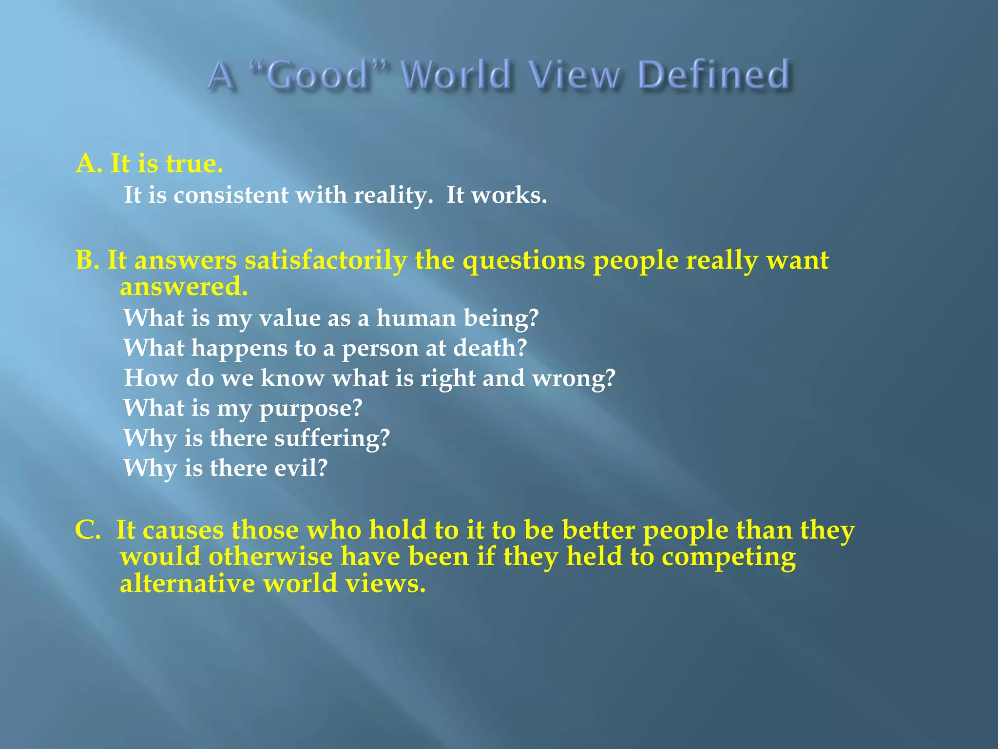 A. It is true.
It is consistent with reality. It works.
B. It answers satisfactorily the questions people really want
answered.
What is my value as a human being?
What happens to a person at death?
How do we know what is right and wrong?
What is my purpose?
Why is there suffering?
Why is there evil?
C. It causes those who hold to it to be better people than they
would otherwise have been if they held to competing
alternative world views.
 