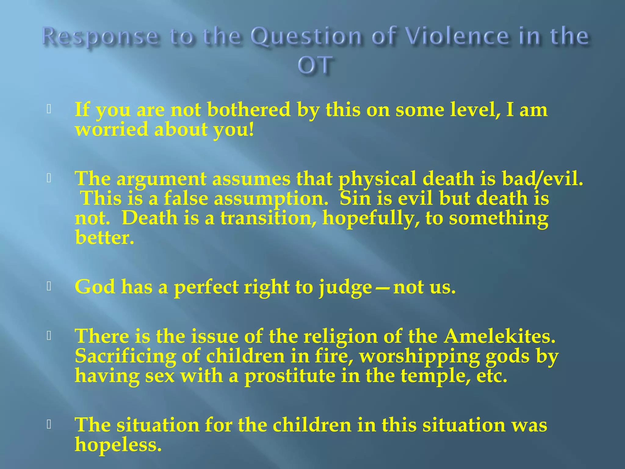  If you are not bothered by this on some level, I am
worried about you!
 The argument assumes that physical death is bad/evil.
This is a false assumption. Sin is evil but death is
not. Death is a transition, hopefully, to something
better.
 God has a perfect right to judge—not us.
 There is the issue of the religion of the Amelekites.
Sacrificing of children in fire, worshipping gods by
having sex with a prostitute in the temple, etc.
 The situation for the children in this situation was
hopeless.
 