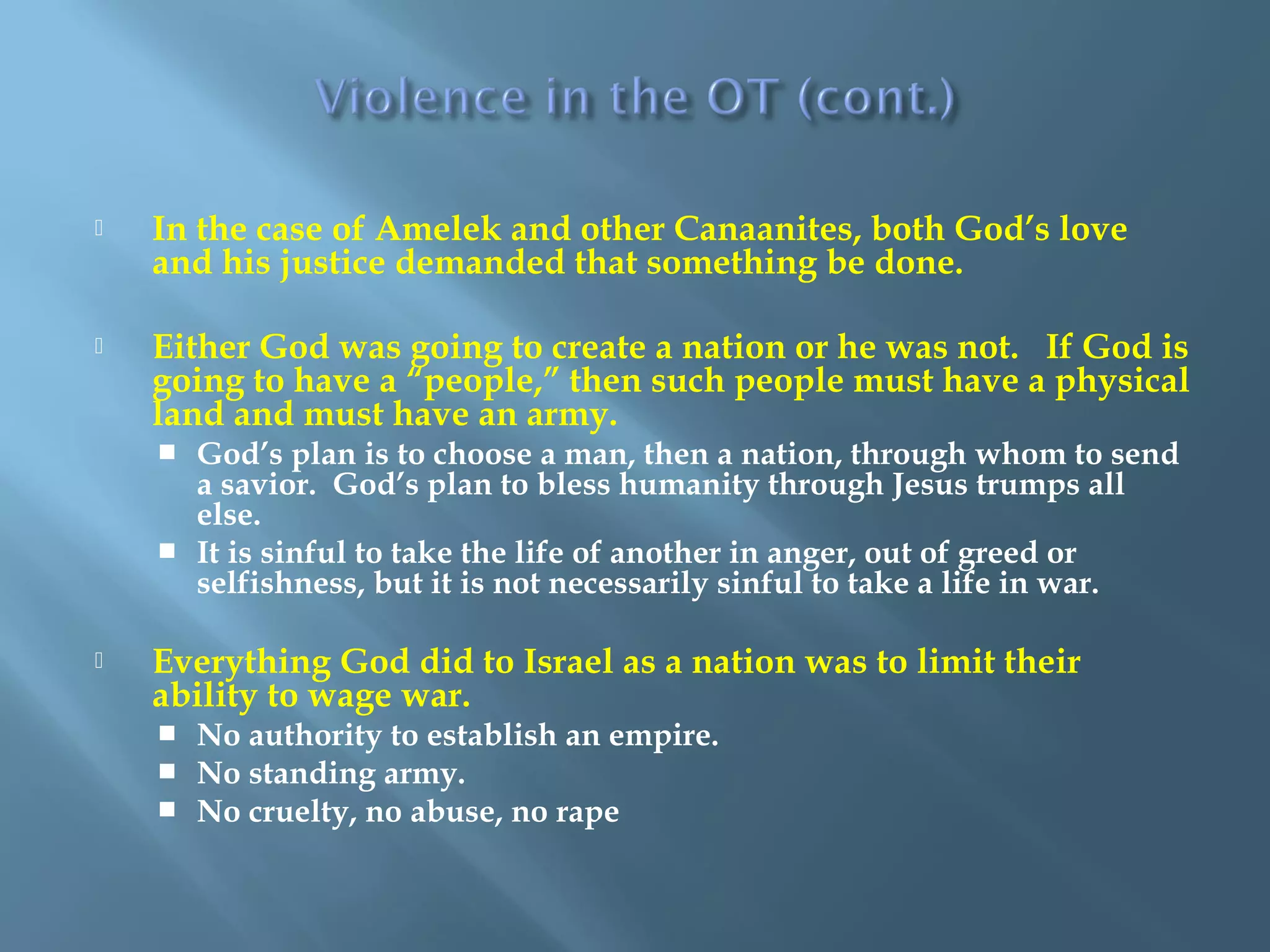  In the case of Amelek and other Canaanites, both God’s love
and his justice demanded that something be done.
 Either God was going to create a nation or he was not. If God is
going to have a “people,” then such people must have a physical
land and must have an army.
 God’s plan is to choose a man, then a nation, through whom to send
a savior. God’s plan to bless humanity through Jesus trumps all
else.
 It is sinful to take the life of another in anger, out of greed or
selfishness, but it is not necessarily sinful to take a life in war.
 Everything God did to Israel as a nation was to limit their
ability to wage war.
 No authority to establish an empire.
 No standing army.
 No cruelty, no abuse, no rape
 