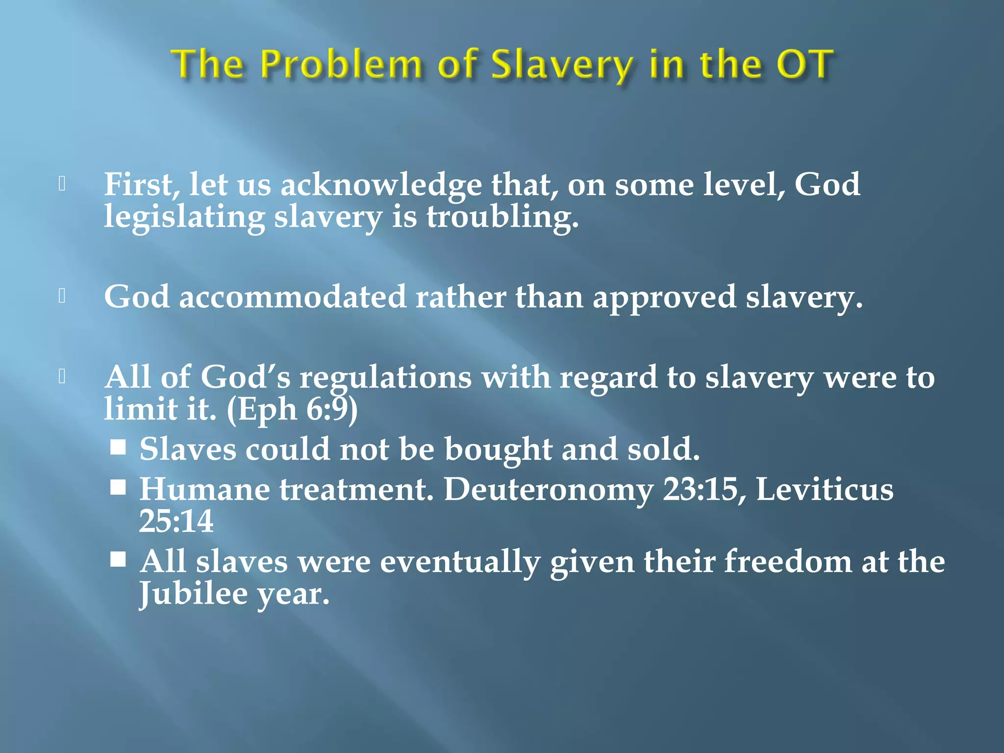  First, let us acknowledge that, on some level, God
legislating slavery is troubling.
 God accommodated rather than approved slavery.
 All of God’s regulations with regard to slavery were to
limit it. (Eph 6:9)
 Slaves could not be bought and sold.
 Humane treatment. Deuteronomy 23:15, Leviticus
25:14
 All slaves were eventually given their freedom at the
Jubilee year.
 