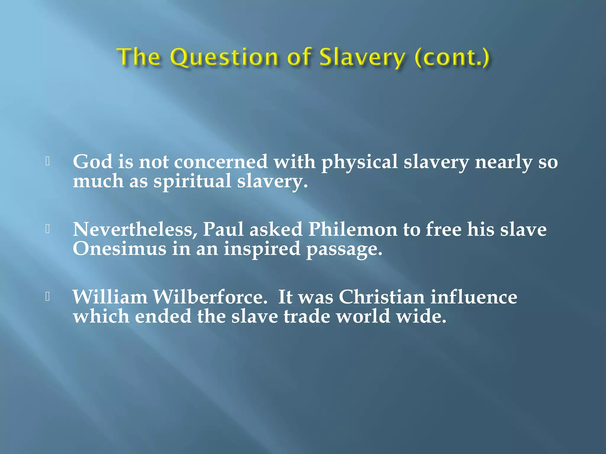  God is not concerned with physical slavery nearly so
much as spiritual slavery.
 Nevertheless, Paul asked Philemon to free his slave
Onesimus in an inspired passage.
 William Wilberforce. It was Christian influence
which ended the slave trade world wide.
 