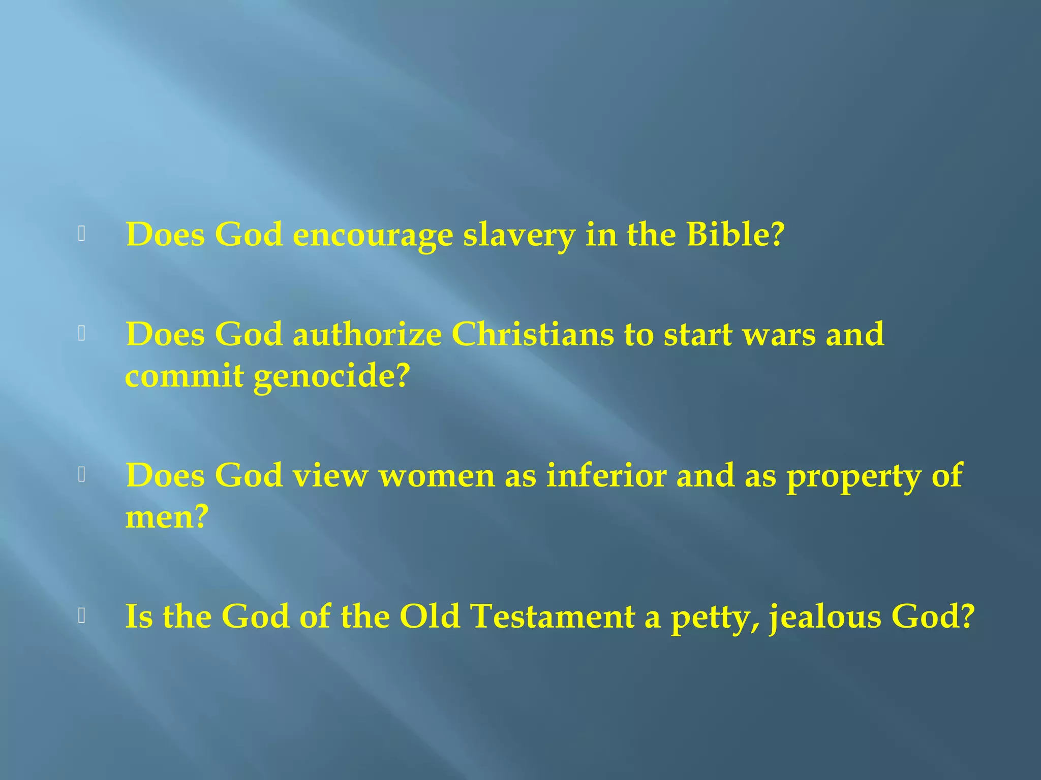  Does God encourage slavery in the Bible?
 Does God authorize Christians to start wars and
commit genocide?
 Does God view women as inferior and as property of
men?
 Is the God of the Old Testament a petty, jealous God?
 