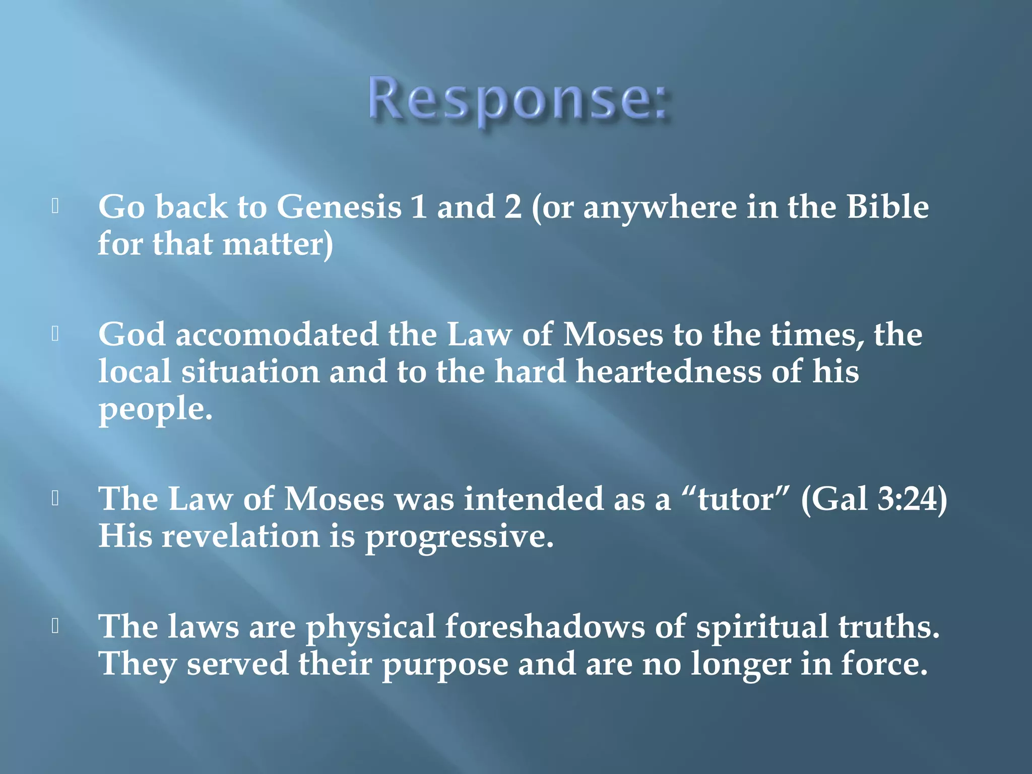  Go back to Genesis 1 and 2 (or anywhere in the Bible
for that matter)
 God accomodated the Law of Moses to the times, the
local situation and to the hard heartedness of his
people.
 The Law of Moses was intended as a “tutor” (Gal 3:24)
His revelation is progressive.
 The laws are physical foreshadows of spiritual truths.
They served their purpose and are no longer in force.
 