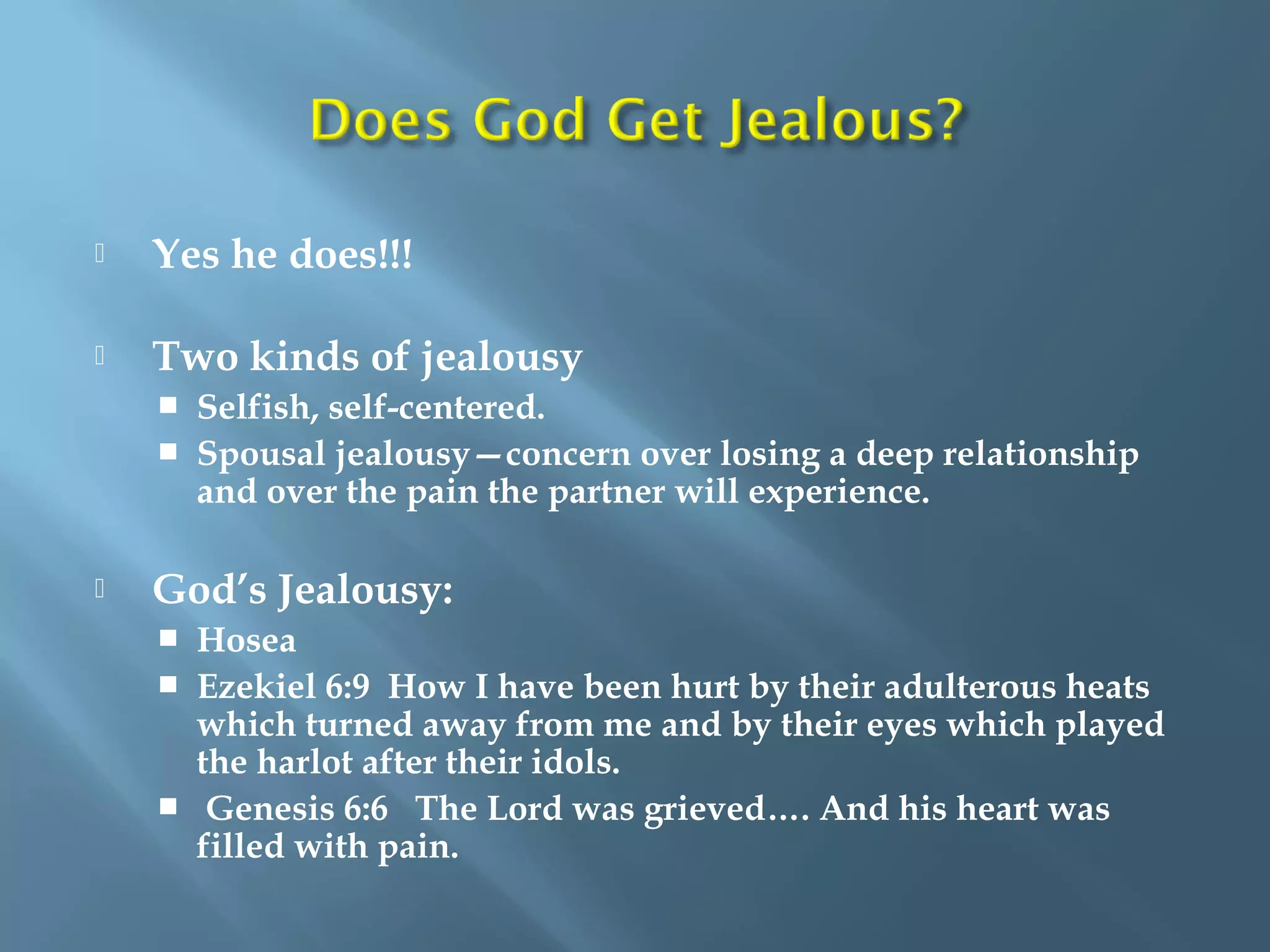  Yes he does!!!
 Two kinds of jealousy
 Selfish, self-centered.
 Spousal jealousy—concern over losing a deep relationship
and over the pain the partner will experience.
 God’s Jealousy:
 Hosea
 Ezekiel 6:9 How I have been hurt by their adulterous heats
which turned away from me and by their eyes which played
the harlot after their idols.
 Genesis 6:6 The Lord was grieved…. And his heart was
filled with pain.
 
