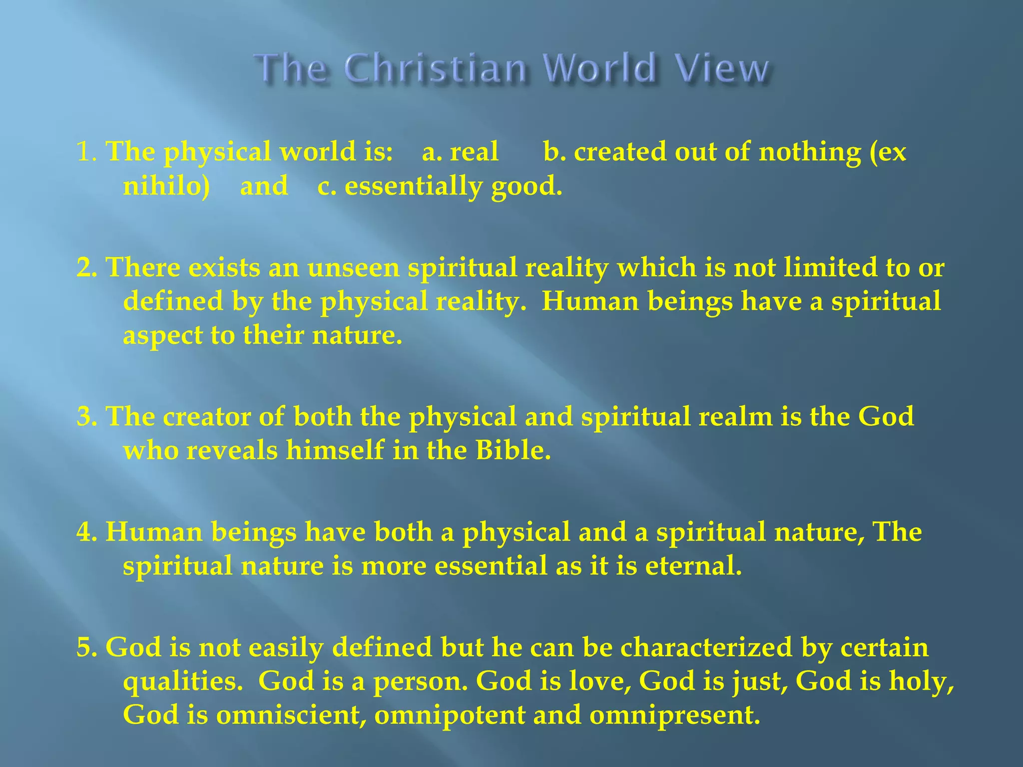 1. The physical world is: a. real b. created out of nothing (ex
nihilo) and c. essentially good.
2. There exists an unseen spiritual reality which is not limited to or
defined by the physical reality. Human beings have a spiritual
aspect to their nature.
3. The creator of both the physical and spiritual realm is the God
who reveals himself in the Bible.
4. Human beings have both a physical and a spiritual nature, The
spiritual nature is more essential as it is eternal.
5. God is not easily defined but he can be characterized by certain
qualities. God is a person. God is love, God is just, God is holy,
God is omniscient, omnipotent and omnipresent.
 