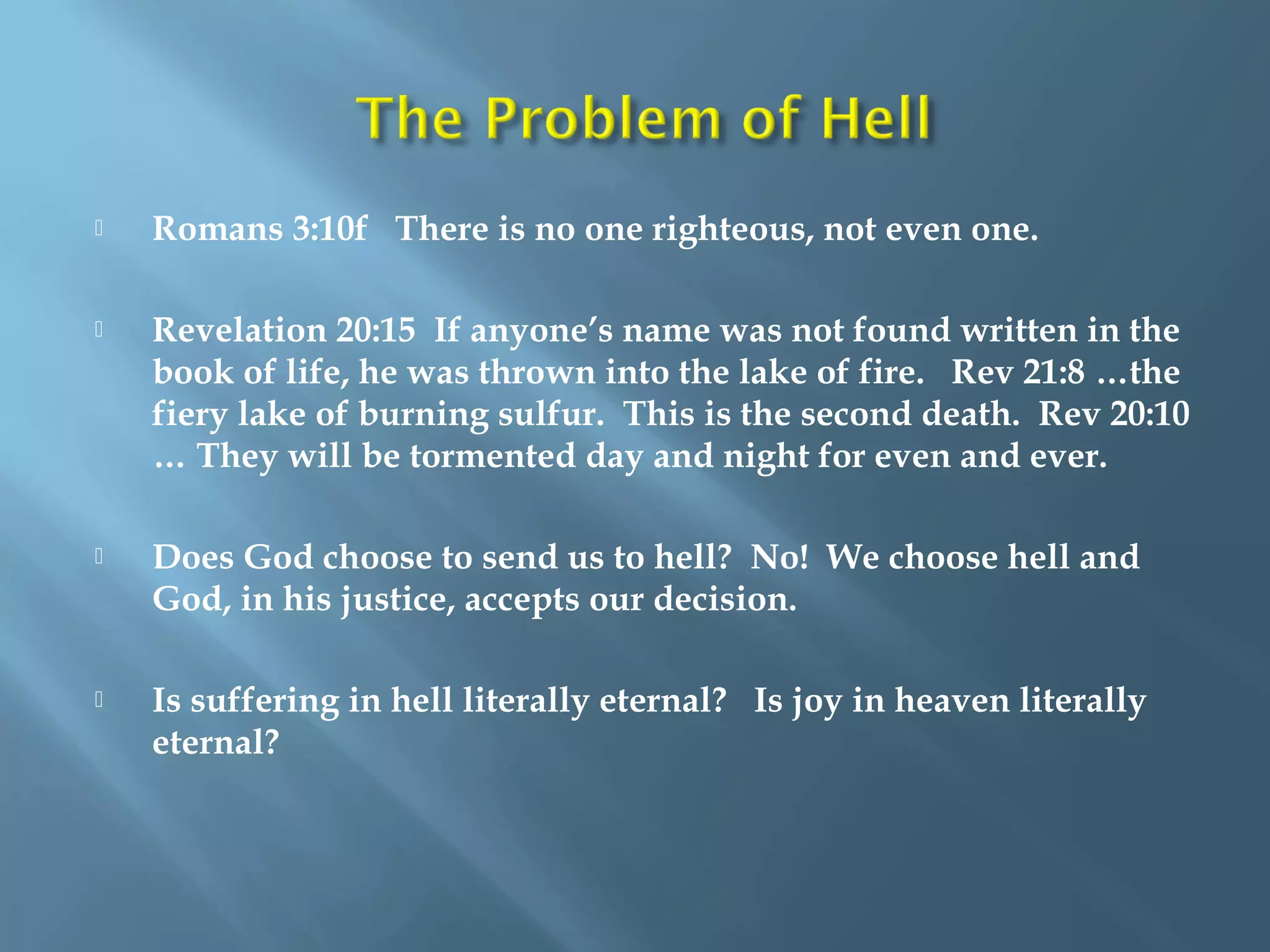  Romans 3:10f There is no one righteous, not even one.
 Revelation 20:15 If anyone’s name was not found written in the
book of life, he was thrown into the lake of fire. Rev 21:8 …the
fiery lake of burning sulfur. This is the second death. Rev 20:10
… They will be tormented day and night for even and ever.
 Does God choose to send us to hell? No! We choose hell and
God, in his justice, accepts our decision.
 Is suffering in hell literally eternal? Is joy in heaven literally
eternal?
 