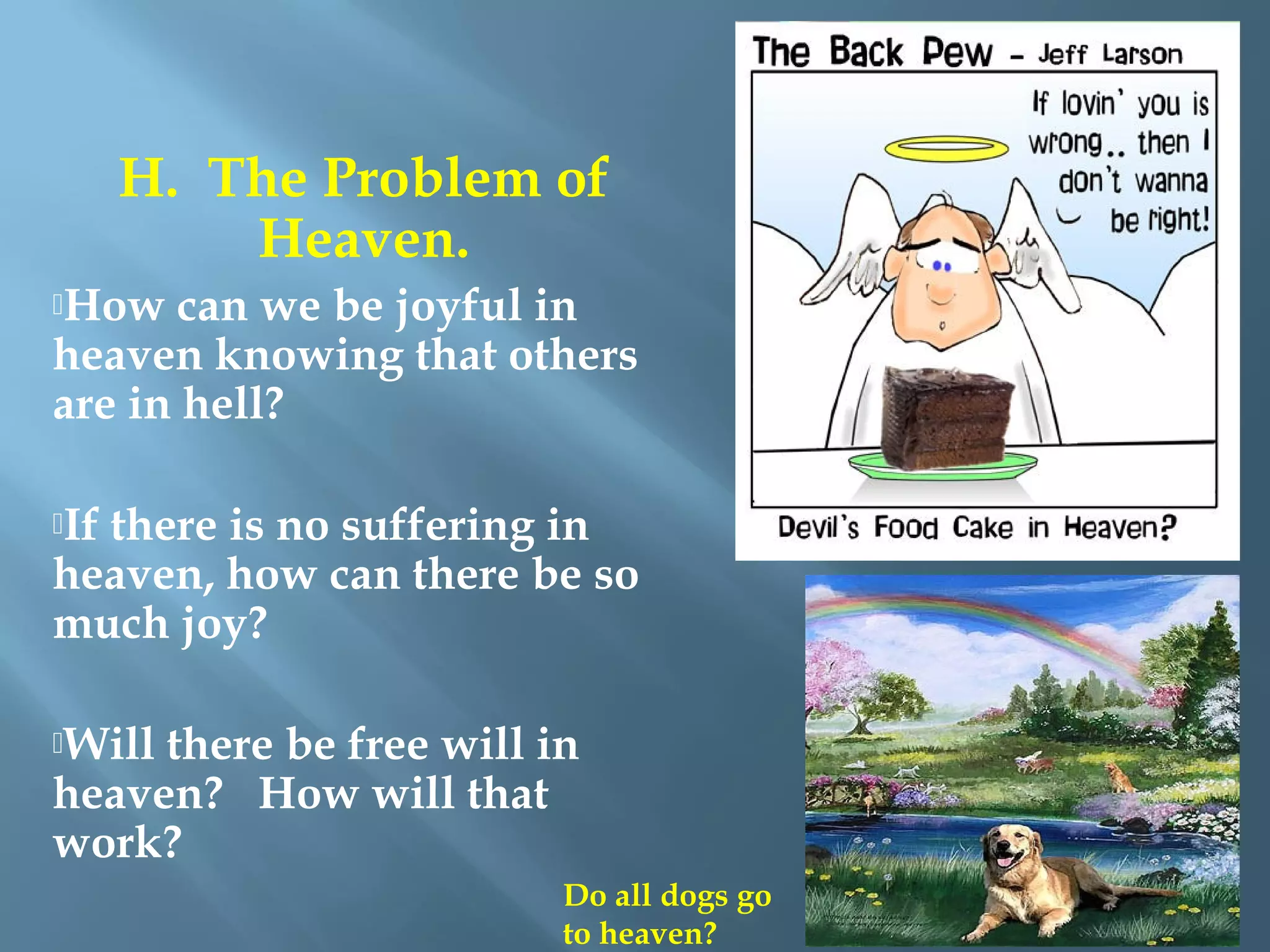 H. The Problem of
Heaven.
How can we be joyful in
heaven knowing that others
are in hell?
 
If there is no suffering in
heaven, how can there be so
much joy?
 
Will there be free will in
heaven? How will that
work?
Do all dogs go
to heaven?
 