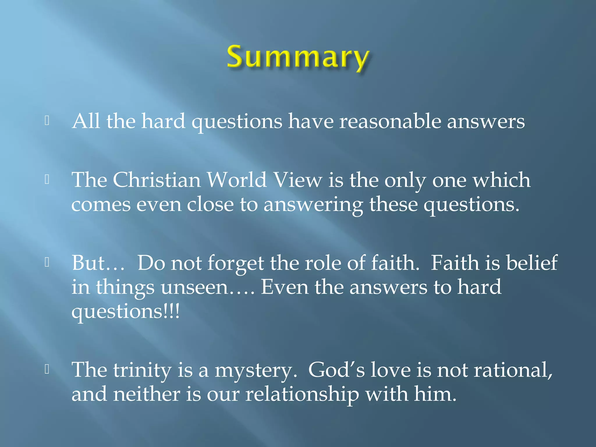  All the hard questions have reasonable answers
 The Christian World View is the only one which
comes even close to answering these questions.
 But… Do not forget the role of faith. Faith is belief
in things unseen…. Even the answers to hard
questions!!!
 The trinity is a mystery. God’s love is not rational,
and neither is our relationship with him.
 